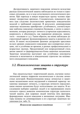 Психология защитного поведения 137
Деструктивность защитного поведения личности вследствие
распада психологической защиты наблюдается не только в стрес-
совых ситуациях, но и в ходе естественного онтологического раз-
вития. При переходе в новую возрастную группу человек пере-
живает «возрастные кризисы». Следовательно, повышается тре-
вога (как следствие несоответствия привычных поведенческих
моделей и требований социума). В результате доминирующие
защитные механизмы приобретают устойчивость, соответствую-
щие шаблоны поведения становятся базовыми, а затем и единст-
венными, которые реализует личность (старческая агрессивность,
капризность и обидчивость; как выражение регрессии, замкну-
тость – изоляция и т.д.). Таким образом, мы вновь наблюдаем де-
структивный вариант функционирования защиты и развития лич-
ности. В наших исследованиях феномен деструкции прослежен
на всех уровнях социального поведения: как в конкретных ситуа-
циях, так и устойчиво во времени, в разных профессиональных и
возрастных группах. Продуктивный или непродуктивный стиль
жизни зависит от формирующегося блока защитных механизмов.
Защитные механизмы выступают как устойчивые конструкты
личности и включаются в поведенческие стратегии так называе-
мого совладающего поведения.
3.2. Психологическая защита в структуре
личности
Как свидетельствует теоретический анализ, изучение психо-
логической защиты корректно исключительно в системе лично-
стных категорий. Взаимоотношения между личностью и защит-
ными механизмами носят внутренний и взаимный характер: ме-
ханизмы защищают личность, а структура личности определяет,
какие именно механизмы будут использованы для защиты. В ис-
следовании выборки здоровых людей и не переживавших опыта
сильного стресса выявлена компонентная структура психологи-
ческой защиты. Для здоровых людей типичны пять факторов,
формирующих модели поведения в жизненных ситуациях. Фак-
торы названы по доминирующим в его структуре защитным ме-
ханизмам (см. табл. 5).
Copyright ОАО «ЦКБ «БИБКОМ» & ООО «Aгентство Kнига-Cервис»
 