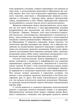 Психология защитного поведения 147
мому разрешить ситуацию, открыто признаваясь или намекая на
свою вину, и использованием реактивного образования как спо-
соба защиты. Для этого типа испытуемых характерна подвержен-
ность чувствам, несогласие с общепринятыми нормами и стан-
дартами в сочетании с чувством вины, тревоги, предчувствий,
страха, неуверенности в себе. Общая характеристика депрессии,
легкая ранимость, сильное чувство долга и впечатлительность.
Выявлена взаимосвязь между импунитивностью, когда агрес-
сия так или иначе избегается, а сама фрустрирующая ситуация
воспринимается как малозначная, как ничья вина и фактором
Н «Тректия – Пармия». Личность этого типа отличается социаль-
ной смелостью, толстокожестью, авантюризмом и склонностью к
риску, импульсивностью, расторможенностью и использованием
механизма защиты рационализации. Обращаясь к структурограм-
ме (Приложение 5) защитного поведения, можно отметить, что
личностные факторы оказывают как прямое, так и обратное воз-
действие на осуществление защитного поведения и являются об-
щими для нескольких защитных механизмов. В результате прове-
денного исследования были выявлены значимые связи: защитных
механизмов между собой, между защитными механизмами и лич-
ностными чертами, личностных факторов между собой.
Система психологической защиты формируется в процессе
жизни, изменяется с возрастом и деформируется под влиянием
переживаемых стрессов, конфликтов, зависимостей и патологи-
ческих сдвигов. В связи с этим психологическую защиту можно
использовать как показатель личностного дискомфорта. Динами-
ка выражается в следующих выявленных нами закономерностях.
Чем дольше человек находился в стрессовых условиях, тем
меньше у него активных защитных механизмов и они более изо-
лированы друг от друга. Чем выше ответственность деятельно-
сти, тем меньше используется защитных механизмов. Имеющая-
ся структура психологической защиты обогащает поведенческую
картину мира.
С учетом важности и сложности феномена психологической
защиты в структуре личности возникает вопрос о ее критериях.
Принципиальное значение имеет вопрос о формах оценки фено-
мена и выявление с помощью этих критериев сущности данной
Copyright ОАО «ЦКБ «БИБКОМ» & ООО «Aгентство Kнига-Cервис»
 