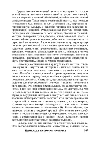 Психология защитного поведения 167
Другая сторона социальной защиты – это принятие коллек-
тивной модели поведения в конфликтной ситуации, позволяющей,
как и в ситуации с военной обстановкой, ослабить степень личной
ответственности. Такая форма социальной защиты, как показали
исследования О.В. Рябовой и И.М. Скитяевой (58), встроена в ор-
ганизационную культуру и довольно типична для поведения со-
противления новациям. Организационная культура может быть
определена как совокупность норм, правил, обычаев и традиций,
которые поддерживаются субъектом организационной власти и
задают общие рамки поведения работников, согласующиеся со
стратегией организации. Часто организационная культура тракту-
ется как принимаемые большей частью организации философия и
идеология управления, предположения, ценностные ориентации,
верования, ожидания, расположения и нормы, лежащие в основе
отношений и взаимодействий как внутри организации, так и за ее
пределами. Практически мы видим здесь аналогию механизма за-
щиты по стереотипу, однако на уровне организации.
Поскольку организационная культура выполняет две основ-
ные функции – внутренней интеграции и внешней адаптации, то
защитная модель поведения социального масштаба вполне ло-
гична. Она обеспечивает, с одной стороны, прочность, долговеч-
ность и качество структуры организации, с другой – стабильность
положения личности. Кроме того, организационная культура оп-
ределяет для всех работников ценности и правила поведения в
организации. Эти правила предписывают, что соответствует при-
нятым в той или иной организации нормам, что допустимо, а что
нет, формируют общие взгляды на то, что хорошо, а что плохо.
Функция внутренней интеграции выступает как социализация и
адаптация новых работников. Работник, став частью организации
и принятый остальными ее членами, начинает, в свою очередь,
изменять организационную культуру в соответствии со своими
взглядами, верованиями и ценностями (58). Таким образом, для
личности слияние с трудовой группой обеспечивает приспособ-
ление к постоянно меняющемуся окружению. Чувство причаст-
ности к организации как к «единой семье» выполняет, прежде
всего, именно компенсаторные, защитные функции.
Наиболее ярко защита выражается в сопротивлении новациям.
Под сопротивлением понимается многогранное явление, вызы-
Copyright ОАО «ЦКБ «БИБКОМ» & ООО «Aгентство Kнига-Cервис»
 