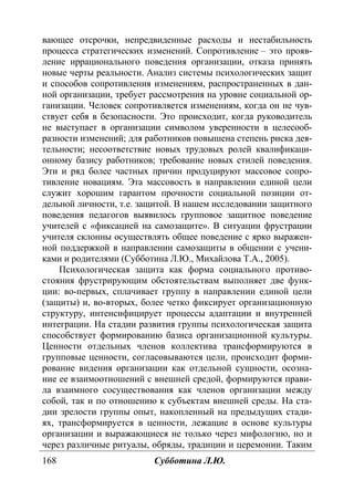168 Субботина Л.Ю.
вающее отсрочки, непредвиденные расходы и нестабильность
процесса стратегических изменений. Сопротивление – это прояв-
ление иррационального поведения организации, отказа принять
новые черты реальности. Анализ системы психологических защит
и способов сопротивления изменениям, распространенных в дан-
ной организации, требует рассмотрения на уровне социальной ор-
ганизации. Человек сопротивляется изменениям, когда он не чув-
ствует себя в безопасности. Это происходит, когда руководитель
не выступает в организации символом уверенности в целесооб-
разности изменений; для работников повышена степень риска дея-
тельности; несоответствие новых трудовых ролей квалификаци-
онному базису работников; требование новых стилей поведения.
Эти и ряд более частных причин продуцируют массовое сопро-
тивление новациям. Эта массовость в направлении единой цели
служит хорошим гарантом прочности социальной позиции от-
дельной личности, т.е. защитой. В нашем исследовании защитного
поведения педагогов выявилось групповое защитное поведение
учителей с «фиксацией на самозащите». В ситуации фрустрации
учителя склонны осуществлять общее поведение с ярко выражен-
ной поддержкой в направлении самозащиты в общении с учени-
ками и родителями (Субботина Л.Ю., Михайлова Т.А., 2005).
Психологическая защита как форма социального противо-
стояния фрустрирующим обстоятельствам выполняет две функ-
ции: во-первых, сплачивает группу в направлении единой цели
(защиты) и, во-вторых, более четко фиксирует организационную
структуру, интенсифицирует процессы адаптации и внутренней
интеграции. На стадии развития группы психологическая защита
способствует формированию базиса организационной культуры.
Ценности отдельных членов коллектива трансформируются в
групповые ценности, согласовываются цели, происходит форми-
рование видения организации как отдельной сущности, осозна-
ние ее взаимоотношений с внешней средой, формируются прави-
ла взаимного сосуществования как членов организации между
собой, так и по отношению к субъектам внешней среды. На ста-
дии зрелости группы опыт, накопленный на предыдущих стади-
ях, трансформируется в ценности, лежащие в основе культуры
организации и выражающиеся не только через мифологию, но и
через различные ритуалы, обряды, традиции и церемонии. Таким
Copyright ОАО «ЦКБ «БИБКОМ» & ООО «Aгентство Kнига-Cервис»
 