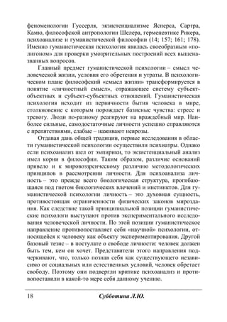18 Субботина Л.Ю.
феноменологии Гуссерля, экзистенциализме Ясперса, Сартра,
Камю, философской антропологии Шелера, герменевтике Рикера,
психоанализе и гуманистической философии (14; 157; 161; 178).
Именно гуманистическая психология явилась своеобразным «по-
лигоном» для проверки умозрительных построений всех вышена-
званных вопросов.
Главный предмет гуманистической психологии – смысл че-
ловеческой жизни, условия его обретения и утраты. В психологи-
ческом плане философский «смысл жизни» трансформируется в
понятие «личностный смысл», отражающее систему субъект-
объектных и субъект-субъектных отношений. Гуманистическая
психология исходит из первичности бытия человека в мире,
столкновение с которым порождает базисные чувства: стресс и
тревогу. Люди по-разному реагируют на враждебный мир. Наи-
более сильные, самодостаточные личности успешно справляются
с препятствиями, слабые – наживают неврозы.
Отдавая дань общей традиции, первые исследования в облас-
ти гуманистической психологии осуществили психиатры. Однако
если психоанализ шел от эмпирики, то экзистенциальный анализ
имел корни в философии. Таким образом, различие оснований
привело и к мировоззренческому различию методологических
принципов в рассмотрении личности. Для психоанализа лич-
ность – это прежде всего биологическая структура, прогибаю-
щаяся под гнетом биологических влечений и инстинктов. Для гу-
манистической психологии личность – это духовная сущность,
противостоящая ограниченности физических законов мирозда-
ния. Как следствие такой принципиальной позиции гуманистиче-
ские психологи выступают против экспериментального исследо-
вания человеческой личности. По этой позиции гуманистическое
направление противопоставляет себя «научной» психологии, от-
носящейся к человеку как объекту экспериментирования. Другой
базовый тезис – в постулате о свободе личности: человек должен
быть тем, кем он хочет. Представители этого направления под-
черкивают, что, только познав себя как существующего незави-
симо от социальных или естественных условий, человек обретает
свободу. Поэтому они подвергли критике психоанализ и проти-
вопоставили в какой-то мере себя данному учению.
Copyright ОАО «ЦКБ «БИБКОМ» & ООО «Aгентство Kнига-Cервис»
 