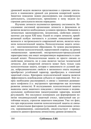 184 Субботина Л.Ю.
уровневой модели являются представления о строении деятель-
ности и взаимосвязи уровней для решения конкретной задачи.
Защитное поведение можно рассматривать как специфическую
деятельность, следовательно, применение к нему модели по-
строения деятельности вполне оправданно.
Изучение личности подчиняется принципу системности. Ис-
следование системной организации личности и феноменов ее
развития является необходимым условием прогресса. Внимание к
личностным закономерностям, механизмам, свойствам симпто-
матично для науки ХХI века. Одной из сторон личности, приоб-
ретающей особую значимость в условиях повышенной напря-
женности и экстремальности современной жизни, является меха-
низм психологической защиты. Психологическая защита лично-
сти – многокомпонентное образование. Ее можно рассматривать
с собственно психологической, перцептивной стороны; на уровне
эмоциональных проявлений; инструментально-процессуальной
характеристики; она имеет интерактивную выраженность и соци-
альный аспект. Психологическая защита не просто связана со
свойствами личности, но и сама является частью человеческой
личности. Для конкретной личности может быть только одна
психологическая защита, которая в зависимости от условий сре-
ды, нейродинамических свойств и жизненного опыта индивида
приобретает устойчивый характер, преобразуясь в «типичный
защитный стиль». Критерием психологической защиты является
эффективность освобождения субъекта от переживаний. Этот во-
прос необходимо рассматривать в связке с понятием развиваю-
щего конфликта (т.е. внутреннего противоречия как источника
развития личности). В исследованиях психологической защиты
выявлены связи защитного поведения с личностными и индиви-
дуальными особенностями (акцентуациями характера, волевой
регуляцией). Это послужило основанием для формирования по-
нятия «индивидуальный защитный стиль», трактуемый как ус-
тойчивая модель, стратегия защитного поведения. Уже тот факт,
что при определении понятия психологической защиты ее связы-
вают личностными факторами (установкой, отношениями лично-
сти, переживаниями, самооценкой), свидетельствует о принад-
лежности данного феномена личностному уровню активности.
Copyright ОАО «ЦКБ «БИБКОМ» & ООО «Aгентство Kнига-Cервис»
 