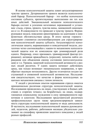 Психология защитного поведения 185
В основе психологической защиты лежит актуализированное
чувство тревоги. Детерминантом тревоги является психологиче-
ский барьер. Психологический барьер – это особое психическое
состояние субъекта, препятствующее выполнению им тех или
иных действий. Эмоциональный механизм психологического
барьера состоит в усилении негативных переживаний и устано-
вок: стыда, страха, тревоги, чувства вины, заниженной самооцен-
ки и т.п. В совокупности это приводит к чувству тревоги. Форми-
рующаяся модель поведения ориентирована на адаптацию к кон-
фликтным обстоятельствам среды. В итоге вектор «тревога –
адаптация» становится системообразующим для структурирова-
ния психологической защиты субъекта. Актуализируется психо-
логическая защита, выражающаяся в поведенческой модели, дос-
таточно четко соотносящейся с каким-то механизмом психологи-
ческой защиты или их комплексом при доминирующей роли
одного. Например, отказ признавать травмирующий фактор (от-
рицание); активная враждебность (агрессия); попытка найти оп-
равдания или объяснения своему состоянию (интеллектуализа-
ция) и т.п. Уровень защитной психологической активности у раз-
ных людей различен. У одних защита начинает действовать
сразу, как только возникает эмоциональное напряжение, и при-
обретает высокую интенсивность. Другие отличаются поздно на-
ступающей и сниженной психической активностью. Исследова-
ния свидетельствуют, что качество и форма используемых за-
щитных механизмов связаны с типом личности.
У людей с различным опытом переживания стресса имеется
принципиально различная структура психологической защиты.
Исследования проводились на лицах, участвующих в боевых дей-
ствиях в «горячих точках»; на безработных; на лицах, подвер-
гающихся социальному осуждению в силу приверженности нар-
котикам и алкоголю. Исследования представителей различных
профессиональных групп также продемонстрировали зависи-
мость структуры психологической защиты от вида деятельности.
В частности, исследования психологической защиты руководите-
лей, педагогов, рабочих, работников милиции убедительно ука-
зывают на специфику проявления защитного поведения у людей
разных профессий.
Copyright ОАО «ЦКБ «БИБКОМ» & ООО «Aгентство Kнига-Cервис»
 