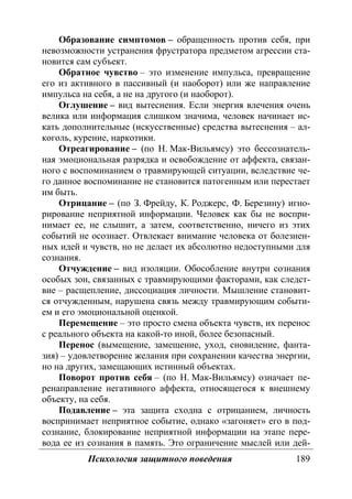 Психология защитного поведения 189
Образование симптомов – обращенность против себя, при
невозможности устранения фрустратора предметом агрессии ста-
новится сам субъект.
Обратное чувство – это изменение импульса, превращение
его из активного в пассивный (и наоборот) или же направление
импульса на себя, а не на другого (и наоборот).
Оглушение – вид вытеснения. Если энергия влечения очень
велика или информация слишком значима, человек начинает ис-
кать дополнительные (искусственные) средства вытеснения – ал-
коголь, курение, наркотики.
Отреагирование – (по Н. Мак-Вильямсу) это бессознатель-
ная эмоциональная разрядка и освобождение от аффекта, связан-
ного с воспоминанием о травмирующей ситуации, вследствие че-
го данное воспоминание не становится патогенным или перестает
им быть.
Отрицание – (по З. Фрейду, К. Роджерс, Ф. Березину) игно-
рирование неприятной информации. Человек как бы не воспри-
нимает ее, не слышит, а затем, соответственно, ничего из этих
событий не осознает. Отвлекает внимание человека от болезнен-
ных идей и чувств, но не делает их абсолютно недоступными для
сознания.
Отчуждение – вид изоляции. Обособление внутри сознания
особых зон, связанных с травмирующими факторами, как следст-
вие – расщепление, диссоциация личности. Мышление становит-
ся отчужденным, нарушена связь между травмирующим событи-
ем и его эмоциональной оценкой.
Перемещение – это просто смена объекта чувств, их перенос
с реального объекта на какой-то иной, более безопасный.
Перенос (вымещение, замещение, уход, сновидение, фанта-
зия) – удовлетворение желания при сохранении качества энергии,
но на других, замещающих истинный объектах.
Поворот против себя – (по Н. Мак-Вильямсу) означает пе-
ренаправление негативного аффекта, относящегося к внешнему
объекту, на себя.
Подавление – эта защита сходна с отрицанием, личность
воспринимает неприятное событие, однако «загоняет» его в под-
сознание, блокирование неприятной информации на этапе пере-
вода ее из сознания в память. Это ограничение мыслей или дей-
Copyright ОАО «ЦКБ «БИБКОМ» & ООО «Aгентство Kнига-Cервис»
 