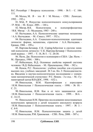 198 Субботина Л.Ю.
В.С. Ротенберг // Вопросы психологии. – 1990. – № 5. – С. 106-
111.
80. Мольц, М. Я – это Я / М. Мольц. – СПб.: Лениздат,
1992. – 192 с.
81. Мэй, Р. Искусство психологического консультирования
/ Р. Мэй. – М.: Класс. 2001. – 144 с.
82. Мягер, В.К. Психогигиена и психопрофилактика
/ В.К. Мягер. – Л.: Медицина, 1983 – 248 с.
83. Налчаджан, А.А. Психологические защитные механизмы
/ А.А. Налчаджан. – М.: Смысл, 1997. – 352 с.
84. Налчаджан, А.А. Социально-психологическая адаптация
личности: формы, механизмы, стратегии / А.А. Налчаджан. –
Ереван, 1988. – 199 с.
85. Нартова-Бочавер, С.К. Coping-behaviour в системе поня-
тий психологии личности / С.К. Нартова-Бочавер // Психологиче-
ский журнал. – 1997. – Т. 18, № 5. – С. 20-30.
86. Наэм, Дж. Психология и психиатрия в США / Дж. Наэм. –
М.: Прогресс, 1984. – 300 с.
87. Небылицын, В.Д. Основные свойства нервной системы
человека / В.Д. Небылицын. – М.: Просвещение, 1966. – 382 с.
88. Немов, Р.С. Психология : учебное пособие для студентов
высших пед. учебных заведений : В 3 кн. Кн. 3: Психодиагности-
ка. Введение в научно-психологическое исследование с элемен-
тами математической статистики / Р.С. Немов.– 3-е изд. – М.: Гу-
манитарный центр ВЛАДОС, 1998. – 632 с.
89. Никольская, И.М. Идентификация с агрессором
/ И.М. Никольская // Психологическая газета. – 1998. – № 10. –
С. 21.
90. Никольская, И.М. Как и от чего защищаются дети
/ И.М. Никольская // Психологическая газета. – 1999. – № 6. –
С. 14-15.
91. Никольская И.М. Практика исследования неосознаваемых
психических процессов у детей младшего школьного возраста
/ И.М. Никольская // Психологическая газета. – 1997. – № 3. –
С. 8-9.
92. Никольская, И.М. Психологическая защита у детей
/ И.М. Никольская, Р.М. Грановская. – СПб.: Речь, 2000. – 507 с.
Copyright ОАО «ЦКБ «БИБКОМ» & ООО «Aгентство Kнига-Cервис»
 