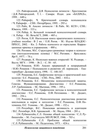 Психология защитного поведения 201
121. Райгородский, Д.Я. Психология личности : Хрестоматия
/ Д.Я. Райгородский. Т. 1. – Самара: Издат. дом «БАХРАХ»,
1999. – 640 с.
122. Райкрофт, Ч. Критический словарь психоанализа
/ Ч. Райкрофт. – СПб.: ПитерПресс, 1995. – 293 с.
123. Райх, В. Анализ личности / В. Райх. М.: КСП+; СПб.:
Ювента, 1999. – 333 с.
124. Ребер, А. Большой толковый психологический словарь
/ А. Ребер. – М.: ВечеАСТ, 2000. – 485 с.
125. Рогов, Е.И. Настольная книга практического психолога :
учебное пособие : В 2 кн. / Е.И. Рогов. – М.: Изд-во ВЛАДОС-
ПРЕСС, 2002. – Кн. 2: Работа психолога со взрослыми. Коррек-
ционные приемы и упражнения. – 480 с.
126. Роговин, М.С. Структурно-уровневые теории в психоло-
гии (методологические основы) / М.С. Роговин. – Ярославль:
ЯргУ, 1977. – 78 с.
127. Роджерс, К. Несколько важных открытий / К. Роджерс. –
Вестн. МГУ. – 1990. – № 2. – С. 58 – 65.
128. Романов, И.Ю. Анализ прерванный и непрерывный
/ И.Ю. Романов // Психоанализ в развитии: сб. переводов. – Ека-
теринбург: Деловая книга, 1998. – С. 148-167.
129. Романова, Е.С. Графические методы в практической пси-
хологии / Е.С. Романова. – СПб.: Речь, 2002. – 416 с.
130. Романова, Е.С. Механизмы психологической защиты.
Генезис. Функционирование. Диагностика / Е.С. Романова,
Л.Р. Гребенников. – М.: Мытищи, 1996. – 195 с.
131. Романова, Е.С. Графические методы в психологической
диагностике / Е.С. Романова, О.Ф. Потемкина. – М.: Дидакт,
1992. – 256 с.
132. Романова, Е.С. Психологическая диагностика развития
школьников в норме и патологии / Е.С. Романова, О.Ф. По-
темкина, О.С. Усанова. – М.: Дидакт, 1990. – 152 с.
133. Ротенберг, В.С. Поисковая активность и адаптация
/ В.С. Ротенберг, В.В. Аршавский. – М.: Наука, 1984. – 201 с.
134. Рубинштейн, С.Л. Основы общей психологии / С.Л. Ру-
бинштейн. – М.: Госучпедгиз МП РСФСР, 1946. – 703 с.
135. Рубинштейн С.Л. Проблемы общей психологии
/ С.Л. Рубинштейн. – М.: Педагогика, 1973. – 424 с.
Copyright ОАО «ЦКБ «БИБКОМ» & ООО «Aгентство Kнига-Cервис»
 