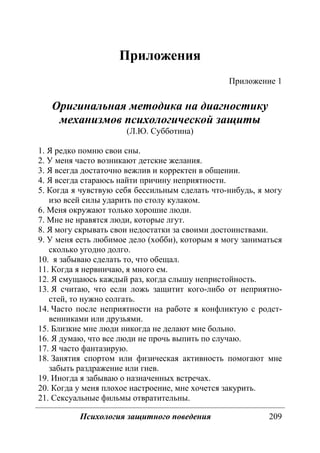 Психология защитного поведения 209
Приложения
Приложение 1
Оригинальная методика на диагностику
механизмов психологической защиты
(Л.Ю. Субботина)
1. Я редко помню свои сны.
2. У меня часто возникают детские желания.
3. Я всегда достаточно вежлив и корректен в общении.
4. Я всегда стараюсь найти причину неприятности.
5. Когда я чувствую себя бессильным сделать что-нибудь, я могу
изо всей силы ударить по столу кулаком.
6. Меня окружают только хорошие люди.
7. Мне не нравятся люди, которые лгут.
8. Я могу скрывать свои недостатки за своими достоинствами.
9. У меня есть любимое дело (хобби), которым я могу заниматься
сколько угодно долго.
10. я забываю сделать то, что обещал.
11. Когда я нервничаю, я много ем.
12. Я смущаюсь каждый раз, когда слышу непристойность.
13. Я считаю, что если ложь защитит кого-либо от неприятно-
стей, то нужно солгать.
14. Часто после неприятности на работе я конфликтую с родст-
венниками или друзьями.
15. Близкие мне люди никогда не делают мне больно.
16. Я думаю, что все люди не прочь выпить по случаю.
17. Я часто фантазирую.
18. Занятия спортом или физическая активность помогают мне
забыть раздражение или гнев.
19. Иногда я забываю о назначенных встречах.
20. Когда у меня плохое настроение, мне хочется закурить.
21. Сексуальные фильмы отвратительны.
Copyright ОАО «ЦКБ «БИБКОМ» & ООО «Aгентство Kнига-Cервис»
 