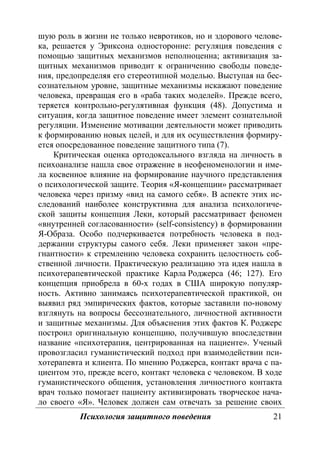 Психология защитного поведения 21
шую роль в жизни не только невротиков, но и здорового челове-
ка, решается у Эриксона односторонне: регуляция поведения с
помощью защитных механизмов неполноценна; активизация за-
щитных механизмов приводит к ограничению свободы поведе-
ния, предопределяя его стереотипной моделью. Выступая на бес-
сознательном уровне, защитные механизмы искажают поведение
человека, превращая его в «раба таких моделей». Прежде всего,
теряется контрольно-регулятивная функция (48). Допустима и
ситуация, когда защитное поведение имеет элемент сознательной
регуляции. Изменение мотивации деятельности может приводить
к формированию новых целей, и для их осуществления формиру-
ется опосредованное поведение защитного типа (7).
Критическая оценка ортодоксального взгляда на личность в
психоанализе нашла свое отражение в неофеноменологии и име-
ла косвенное влияние на формирование научного представления
о психологической защите. Теория «Я-концепции» рассматривает
человека через призму «вид на самого себя». В аспекте этих ис-
следований наиболее конструктивна для анализа психологиче-
ской защиты концепция Леки, который рассматривает феномен
«внутренней согласованности» (self-consistency) в формировании
Я-Образа. Особо подчеркивается потребность человека в под-
держании структуры самого себя. Леки применяет закон «пре-
гнантности» к стремлению человека сохранить целостность соб-
ственной личности. Практическую реализацию эта идея нашла в
психотерапевтической практике Карла Роджерса (46; 127). Его
концепция приобрела в 60-х годах в США широкую популяр-
ность. Активно занимаясь психотерапевтической практикой, он
выявил ряд эмпирических фактов, которые заставили по-новому
взглянуть на вопросы бессознательного, личностной активности
и защитные механизмы. Для объяснения этих фактов К. Роджерс
построил оригинальную концепцию, получившую впоследствии
название «психотерапия, центрированная на пациенте». Ученый
провозгласил гуманистический подход при взаимодействии пси-
хотерапевта и клиента. По мнению Роджерса, контакт врача с па-
циентом это, прежде всего, контакт человека с человеком. В ходе
гуманистического общения, установления личностного контакта
врач только помогает пациенту активизировать творческое нача-
ло своего «Я». Человек должен сам отвечать за решение своих
Copyright ОАО «ЦКБ «БИБКОМ» & ООО «Aгентство Kнига-Cервис»
 