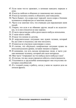 Психология защитного поведения 211
47. Если меня что-то тревожит, я начинаю наводить порядок в
доме.
48. Я всегда любезен в общении со знакомыми мне людьми.
49. Я всегда пытаюсь понять и объяснить своё поведение.
50. Часто бывает, что ссоры идут чередой: после ссоры с близким
человеком я конфликтую со многими людьми.
51. Часто я не замечаю того, что очевидно для окружающих меня
людей.
52. Уверен, что если я не обвиняю других людей в их недостат-
ках, то и они относятся ко мне хорошо.
53. Я часто представляю себя в роли какого-нибудь начальника.
54. У меня много хобби.
55. Я мало что помню из детства.
56. В затруднительных ситуациях мне нужен человек, который
бы дал совет и подсказал, как мне поступить.
57. Я никогда не участвую в разговорах о сексе.
58. Я считаю, что обсуждать конфликтные ситуации нужно на
интеллектуальном уровне, оставив эмоции в стороне.
59. В компании, где есть весьма интересные люди, я часто уде-
ляю внимание человеку, который мне мало интересен.
60. Мне часто “открывают на что-нибудь (кого-нибудь) глаза”.
61. Я считаю, что все люди стремятся избегать ответственности.
62. Усидчивость и трудолюбие компенсируют мне отсутствие не-
которых способностей.
63. Я с головой ухожу в работу, когда у меня не ладятся дела на
личном фронте.
Copyright ОАО «ЦКБ «БИБКОМ» & ООО «Aгентство Kнига-Cервис»
 