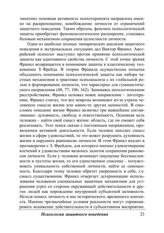 Психология защитного поведения 23
эмпатии» основная активность психотерапевта направлена имен-
но на раскрепощение, освобождение личности от ограничений
защитного поведения. Таким образом, феномен психологической
защиты приобретает феноменологическое расширение, становясь
базовым механизмом сохранения целостности личности.
Один из наиболее полных эмпирических анализов защитного
поведения в экстремальных ситуациях дал Виктор Франкл. Авст-
рийский психолог выступил против принятия психологической
защиты как адаптивного свойства личности. С этой точки зрения
Франкл возвращается в понимании защиты к классическому тол-
кованию З. Фрейда. В теории Франкла осуществлена попытка
объединить понимание психологической защиты как набора ча-
стных механизмов в трактовке психоанализа с их глобальной ро-
лью в формировании личности, что характерно для гуманистиче-
ского направления (48; 77; 106; 162). Занимаясь патологическими
расстройствами, Франкл основал новое направление – логотера-
пию. Франкл считал, что все неврозы возникают из-за утраты че-
ловеком смысла жизни или каких-то других ценностей. В смы-
словое описание жизни Франкл включил три важнейшие состав-
ляющие: духовность, свободу и ответственность. Основная цель
человека – найти свой смысл жизни: область, где он сможет себя
реализовать. Этот поиск связан с постоянным напряжением, про-
явлением активной деятельности. Если человек находит смысл
жизни в сфере удовольствий, то это может разрушить духовность
жизни и нарушить равновесие личности. В этом Франкл входит в
противоречие с З. Фрейдом, для которого именно удовлетворение
влечений к удовольствиям являлось залогом сохранения равнове-
сия личности. Если у человека возникает ощущение бессмыслен-
ности и пустоты жизни, то его единственное спасение – почувст-
вовать уникальность собственной личности, найти ее самоцен-
ность. Благодаря этому человек обретет уверенность в себе, т.е.
смысл существования. Франкл отвергает детерминацию исполь-
зования человеком специальных защитных механизмов для уст-
ранения угроз со стороны окружающей действительности и дру-
гих людей как порождение внутренней субъектной активности.
Нельзя понять личность и вне исторического, временного контек-
ста. Именно чрезвычайные условия реальности могут спровоци-
ровать искажение действительности в субъективном восприятии.
Copyright ОАО «ЦКБ «БИБКОМ» & ООО «Aгентство Kнига-Cервис»
 