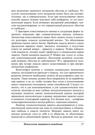 Психология защитного поведения 27
вать включение защитного механизма «бегства от свободы». Ре-
зультат использования этого механизма может быть как положи-
тельным, так и отрицательным. Если при использовании такого
способа защиты человек чувствует себя комфортно, то это поло-
жительная защита. Если возникает внутренний дискомфорт, чув-
ство неудовлетворения, то это отрицательный результат «бегства
от свободы».
С фактором ответственности связана и следующая форма за-
щитного поведения при гуманистическом анализе личности.
Личностная ответственность может быть понята только в контек-
сте категории «смысла человеческой жизни». Это объективная
проблема оценки своего бытия. Проблема смысла жизни в своем
предельном варианте может завладеть человеком, а отсутствие
ответа на данный вопрос – привести к неврозу. Чтобы избежать
этой опасности, человек может прибегнуть к специальным мерам
защиты. Такой механизм выделен Р. Мэйем как «уход от созна-
ния экзистенциальной тревоги». Последний механизм, получив-
ший название «бегство от собственного "Я"», применяется чело-
веком при потере смысла своего существования и при внутри-
личностных конфликтах.
Констатируя наличие у человека специальных механизмов
защиты, исследователи приходят к выводу, что для гармоничного
развития личности необходимо помочь ей регулировать свое по-
ведение. Такая помощь должна быть направлена не на выработку
мер защиты, а на то, чтобы человек был готов к использованию
своего творческого потенциала, своих способностей. Следует от-
метить, что и для психоаналитиков, и для гуманистических пси-
хологов, несмотря на всю глубину методологического подхода к
изучению личности, анализ психологической защиты (который
проводился исключительно в рамках механизмов защиты) носил
в основном утилитарный характер. Его базовая цель – шлифовка
психотерапевтического метода работы с защитами пациента.
Понятие «психологическая защита» рассматривается в гума-
нистической психологии как одно из конструктивных в объясне-
нии свободы и смысла личности. Феномен защиты имеет не-
сколько аспектов: уход от себя и от общества, от объективных
ценностей и субъективной тревоги. Исходя из решения этих про-
Copyright ОАО «ЦКБ «БИБКОМ» & ООО «Aгентство Kнига-Cервис»
 