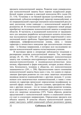 32 Субботина Л.Ю.
предмета психологической защиты. Развитие идеи универсализа-
ции психологической защиты было хорошо подкреплено разра-
боткой теории установки в советской психологии 60-х годов (16;
21; 114). Установка и по базовой функции (устойчивый, целена-
правленный, субъектно-комфортный характер взаимодействия), и
по операциональной структуре (механизм неосознаваемой регуля-
ции) достаточно точно совпадает с психологической защитой и
релевантна ей. В отечественной науке совершенно новый ракурс
приобретает исследование психологической защиты в конкретных
областях. В частности, в медицинской психологии от традицион-
ного для западных разработок методического аспекта отечествен-
ные исследователи переходят на глубокий теоретический и онто-
логический анализ проблемы. Характеристика определений, клас-
сификации, нейрофизиологическая основа, связь с типами
характера и личностного поведения при патологических отклоне-
ниях – те базовые направления, в которых шло исследование во-
просов психологической защиты отечественными учеными.
В настоящее время в литературе наблюдается тенденция к
расширению понятия психологической защиты. Так, некоторые
авторы (8; 43; 176; 179; 187) рассматривают психологическую
защиту как «сложную многоуровневую систему социальных, со-
циально-психологических и индивидуально-личностных меха-
низмов, образований и форм поведения, которая должна обеспе-
чить безопасность человека в обществе, его психологическую
защищенность» (201, с. 298). Предпосылками такого понимания
психологической защиты была идея о том, что одним из опреде-
ляющих факторов развития тех или иных защитных механизмов
индивида является взаимодействие с другими людьми. С услож-
нением сети межличностных взаимоотношений, а также с изме-
нением их характера происходит определенная модификация за-
щитной сферы личности. Другими словами, пространство обще-
ния с другими людьми – это не только сфера развития человека,
но и пространство, в котором возникают, реализуются и изменя-
ются его защитные механизмы (187). Таким образом, развитие
представлений о психологической защите в социальном контек-
сте идет в следующих направлениях. Определение предмета или
объекта защиты. В качестве объекта психологической защиты
может выступать любой социальный субъект различного уровня
Copyright ОАО «ЦКБ «БИБКОМ» & ООО «Aгентство Kнига-Cервис»
 