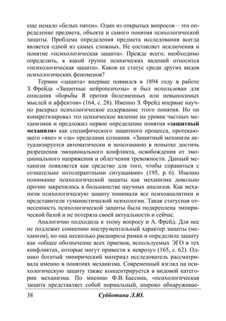 38 Субботина Л.Ю.
еще немало «белых пятен». Один из открытых вопросов – это оп-
ределение предмета, объекта и самого понятия психологической
защиты. Проблема определения предмета исследования всегда
является одной из самых сложных. Не составляет исключения и
понятие «психологическая защита». Прежде всего, необходимо
определить, к какой группе психических явлений относится
«психологическая защита». Каков ее статус среди других видов
психологических феноменов?
Термин «защита» впервые появился в 1894 году в работе
З. Фрейда «Защитные нейропсихозы» и был использован для
описания «борьбы Я против болезненных или невыносимых
мыслей и аффектов» (164, с. 28). Именно З. Фрейд впервые науч-
но раскрыл психологическое содержание этого понятия. Но он
конкретизировал это психическое явление на уровне частных ме-
ханизмов и предложил первое определение понятия «защитный
механизм» как специфического защитного процесса, протекаю-
щего «вне» и «за» пределами сознания. «Защитный механизм ак-
туализируется автоматически и неосознанно в попытке достичь
разрешения эмоционального конфликта, освобождения от эмо-
ционального напряжения и облегчения тревожности. Данный ме-
ханизм появляется как средство для того, чтобы справиться с
сознательно интолерантными ситуациями» (195, р. 6). Именно
понимание психологической защиты как механизма довольно
прочно закрепилось в большинстве научных анализов. Как меха-
низм психологическую защиту понимали все психоаналитики и
представители гуманистической психологии. Такая статусная от-
несенность психологической защиты была подкреплена эмпири-
ческой базой и не потеряла своей актуальности и сейчас.
Аналогично подходила к этому вопросу и А. Фрейд. Для нее
не подлежит сомнению инструментальный характер защиты (ме-
ханизм), но она несколько расширила рамки и определила защиту
как «общее обозначение всех приемов, используемых ЭГО в тех
конфликтах, которые могут привести к неврозу» (165, с. 62). Од-
нако богатый эмпирический материал исследователь рассматри-
вала именно в понятиях механизма. Современный взгляд на пси-
хологическую защиту также концентрируется в видовой катего-
рии механизма. По мнению Ф.В. Бассина, «психологическая
защита представляет собой нормальный, широко обнаруживае-
Copyright ОАО «ЦКБ «БИБКОМ» & ООО «Aгентство Kнига-Cервис»
 