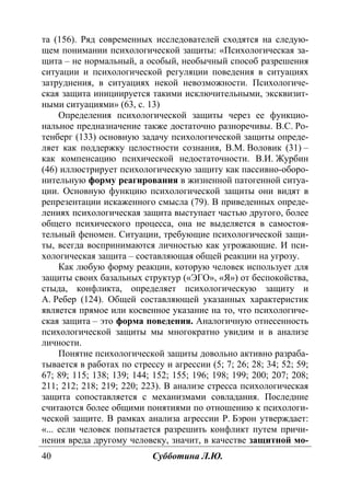 40 Субботина Л.Ю.
та (156). Ряд современных исследователей сходятся на следую-
щем понимании психологической защиты: «Психологическая за-
щита – не нормальный, а особый, необычный способ разрешения
ситуации и психологической регуляции поведения в ситуациях
затруднения, в ситуациях некой невозможности. Психологиче-
ская защита инициируется такими исключительными, эксквизит-
ными ситуациями» (63, с. 13)
Определения психологической защиты через ее функцио-
нальное предназначение также достаточно разноречивы. В.С. Ро-
тенберг (133) основную задачу психологической защиты опреде-
ляет как поддержку целостности сознания, В.М. Воловик (31) –
как компенсацию психической недостаточности. В.И. Журбин
(46) иллюстрирует психологическую защиту как пассивно-оборо-
нительную форму реагирования в жизненной патогенной ситуа-
ции. Основную функцию психологической защиты они видят в
репрезентации искаженного смысла (79). В приведенных опреде-
лениях психологическая защита выступает частью другого, более
общего психического процесса, она не выделяется в самостоя-
тельный феномен. Ситуации, требующие психологической защи-
ты, всегда воспринимаются личностью как угрожающие. И пси-
хологическая защита – составляющая общей реакции на угрозу.
Как любую форму реакции, которую человек использует для
защиты своих базальных структур («ЭГО», «Я») от беспокойства,
стыда, конфликта, определяет психологическую защиту и
А. Ребер (124). Общей составляющей указанных характеристик
является прямое или косвенное указание на то, что психологиче-
ская защита – это форма поведения. Аналогичную отнесенность
психологической защиты мы многократно увидим и в анализе
личности.
Понятие психологической защиты довольно активно разраба-
тывается в работах по стрессу и агрессии (5; 7; 26; 28; 34; 52; 59;
67; 89; 115; 138; 139; 144; 152; 155; 196; 198; 199; 200; 207; 208;
211; 212; 218; 219; 220; 223). В анализе стресса психологическая
защита сопоставляется с механизмами совладания. Последние
считаются более общими понятиями по отношению к психологи-
ческой защите. В рамках анализа агрессии Р. Бэрон утверждает:
«... если человек попытается разрешить конфликт путем причи-
нения вреда другому человеку, значит, в качестве защитной мо-
Copyright ОАО «ЦКБ «БИБКОМ» & ООО «Aгентство Kнига-Cервис»
 