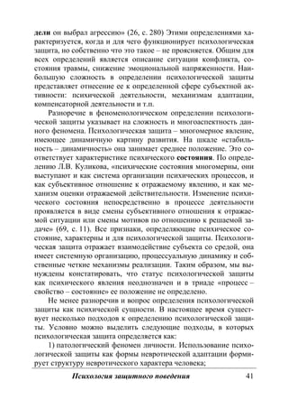 Психология защитного поведения 41
дели он выбрал агрессию» (26, с. 280) Этими определениями ха-
рактеризуется, когда и для чего функционирует психологическая
защита, но собственно что это такое – не проясняется. Общим для
всех определений является описание ситуации конфликта, со-
стояния травмы, снижение эмоциональной напряженности. Наи-
большую сложность в определении психологической защиты
представляет отнесение ее к определенной сфере субъектной ак-
тивности: психической деятельности, механизмам адаптации,
компенсаторной деятельности и т.п.
Разноречие в феноменологическом определении психологи-
ческой защиты указывает на сложность и многоаспектность дан-
ного феномена. Психологическая защита – многомерное явление,
имеющее динамичную картину развития. На шкале «стабиль-
ность – динамичность» она занимает среднее положение. Это со-
ответствует характеристике психического состояния. По опреде-
лению Л.В. Куликова, «психические состояния многомерны, они
выступают и как система организации психических процессов, и
как субъективное отношение к отражаемому явлению, и как ме-
ханизм оценки отражаемой действительности. Изменение психи-
ческого состояния непосредственно в процессе деятельности
проявляется в виде смены субъективного отношения к отражае-
мой ситуации или смены мотивов по отношению к решаемой за-
даче» (69, с. 11). Все признаки, определяющие психическое со-
стояние, характерны и для психологической защиты. Психологи-
ческая защита отражает взаимодействие субъекта со средой, она
имеет системную организацию, процессуальную динамику и соб-
ственные четкие механизмы реализации. Таким образом, мы вы-
нуждены констатировать, что статус психологической защиты
как психического явления неоднозначен и в триаде «процесс –
свойство – состояние» ее положение не определено.
Не менее разноречив и вопрос определения психологической
защиты как психической сущности. В настоящее время сущест-
вует несколько подходов к определению психологической защи-
ты. Условно можно выделить следующие подходы, в которых
психологическая защита определяется как:
1) патологический феномен личности. Использование психо-
логической защиты как формы невротической адаптации форми-
рует структуру невротического характера человека;
Copyright ОАО «ЦКБ «БИБКОМ» & ООО «Aгентство Kнига-Cервис»
 