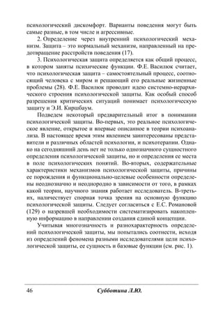 46 Субботина Л.Ю.
психологический дискомфорт. Варианты поведения могут быть
самые разные, в том числе и агрессивные.
2. Определение через внутренний психологический меха-
низм. Защита – это нормальный механизм, направленный на пре-
дотвращение расстройств поведения (17).
3. Психологическая защита определяется как общий процесс,
в котором заняты психические функции. Ф.Е. Василюк считает,
что психологическая защита – самостоятельный процесс, соотно-
сящий человека с миром и решающий его реальные жизненные
проблемы (28). Ф.Е. Василюк проводит идею системно-иерархи-
ческого строения психологической защиты. Как особый способ
разрешения критических ситуаций понимает психологическую
защиту и Э.И. Киршбаум.
Подведем некоторый предварительный итог в понимании
психологической защиты. Во-первых, это реальное психологиче-
ское явление, открытое и впервые описанное в теории психоана-
лиза. В настоящее время этим явлением заинтересованы предста-
вители и различных областей психологии, и психотерапии. Одна-
ко на сегодняшний день нет не только однозначного сущностного
определения психологической защиты, но и определения ее места
в поле психологических понятий. Во-вторых, содержательные
характеристики механизмов психологической защиты, причины
ее порождения и функционально-целевые особенности определе-
ны неоднозначно и неоднородно в зависимости от того, в рамках
какой теории, научного знания работает исследователь. В-треть-
их, наличествует спорная точка зрения на основную функцию
психологической защиты. Следует согласиться с Е.С. Романовой
(129) о назревшей необходимости систематизировать накоплен-
ную информацию в направлении создания единой концепции.
Учитывая многозначность и разнохарактерность определе-
ний психологической защиты, мы попытались соотнести, исходя
из определений феномена разными исследователями цели психо-
логической защиты, ее сущность и базовые функции (см. рис. 1).
Copyright ОАО «ЦКБ «БИБКОМ» & ООО «Aгентство Kнига-Cервис»
 