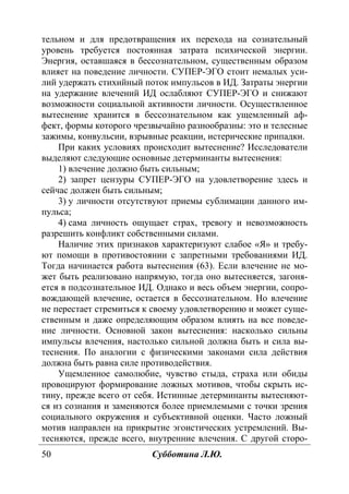 50 Субботина Л.Ю.
тельном и для предотвращения их перехода на сознательный
уровень требуется постоянная затрата психической энергии.
Энергия, оставшаяся в бессознательном, существенным образом
влияет на поведение личности. СУПЕР-ЭГО стоит немалых уси-
лий удержать стихийный поток импульсов в ИД. Затраты энергии
на удержание влечений ИД ослабляют СУПЕР-ЭГО и снижают
возможности социальной активности личности. Осуществленное
вытеснение хранится в бессознательном как ущемленный аф-
фект, формы которого чрезвычайно разнообразны: это и телесные
зажимы, конвульсии, взрывные реакции, истерические припадки.
При каких условиях происходит вытеснение? Исследователи
выделяют следующие основные детерминанты вытеснения:
1) влечение должно быть сильным;
2) запрет цензуры СУПЕР-ЭГО на удовлетворение здесь и
сейчас должен быть сильным;
3) у личности отсутствуют приемы сублимации данного им-
пульса;
4) сама личность ощущает страх, тревогу и невозможность
разрешить конфликт собственными силами.
Наличие этих признаков характеризуют слабое «Я» и требу-
ют помощи в противостоянии с запретными требованиями ИД.
Тогда начинается работа вытеснения (63). Если влечение не мо-
жет быть реализовано напрямую, тогда оно вытесняется, загоня-
ется в подсознательное ИД. Однако и весь объем энергии, сопро-
вождающей влечение, остается в бессознательном. Но влечение
не перестает стремиться к своему удовлетворению и может суще-
ственным и даже определяющим образом влиять на все поведе-
ние личности. Основной закон вытеснения: насколько сильны
импульсы влечения, настолько сильной должна быть и сила вы-
теснения. По аналогии с физическими законами сила действия
должна быть равна силе противодействия.
Ущемленное самолюбие, чувство стыда, страха или обиды
провоцируют формирование ложных мотивов, чтобы скрыть ис-
тину, прежде всего от себя. Истинные детерминанты вытесняют-
ся из сознания и заменяются более приемлемыми с точки зрения
социального окружения и субъективной оценки. Часто ложный
мотив направлен на прикрытие эгоистических устремлений. Вы-
тесняются, прежде всего, внутренние влечения. С другой сторо-
Copyright ОАО «ЦКБ «БИБКОМ» & ООО «Aгентство Kнига-Cервис»
 