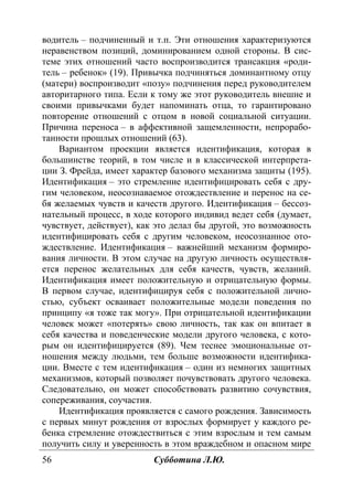 56 Субботина Л.Ю.
водитель – подчиненный и т.п. Эти отношения характеризуются
неравенством позиций, доминированием одной стороны. В сис-
теме этих отношений часто воспроизводится трансакция «роди-
тель – ребенок» (19). Привычка подчиняться доминантному отцу
(матери) воспроизводит «позу» подчинения перед руководителем
авторитарного типа. Если к тому же этот руководитель внешне и
своими привычками будет напоминать отца, то гарантировано
повторение отношений с отцом в новой социальной ситуации.
Причина переноса – в аффективной защемленности, непрорабо-
танности прошлых отношений (63).
Вариантом проекции является идентификация, которая в
большинстве теорий, в том числе и в классической интерпрета-
ции З. Фрейда, имеет характер базового механизма защиты (195).
Идентификация – это стремление идентифицировать себя с дру-
гим человеком, неосознаваемое отождествление и перенос на се-
бя желаемых чувств и качеств другого. Идентификация – бессоз-
нательный процесс, в ходе которого индивид ведет себя (думает,
чувствует, действует), как это делал бы другой, это возможность
идентифицировать себя с другим человеком, неосознанное ото-
ждествление. Идентификация – важнейший механизм формиро-
вания личности. В этом случае на другую личность осуществля-
ется перенос желательных для себя качеств, чувств, желаний.
Идентификация имеет положительную и отрицательную формы.
В первом случае, идентифицируя себя с положительной лично-
стью, субъект осваивает положительные модели поведения по
принципу «я тоже так могу». При отрицательной идентификации
человек может «потерять» свою личность, так как он впитает в
себя качества и поведенческие модели другого человека, с кото-
рым он идентифицируется (89). Чем теснее эмоциональные от-
ношения между людьми, тем больше возможности идентифика-
ции. Вместе с тем идентификация – один из немногих защитных
механизмов, который позволяет почувствовать другого человека.
Следовательно, он может способствовать развитию сочувствия,
сопереживания, соучастия.
Идентификация проявляется с самого рождения. Зависимость
с первых минут рождения от взрослых формирует у каждого ре-
бенка стремление отождествиться с этим взрослым и тем самым
получить силу и уверенность в этом враждебном и опасном мире
Copyright ОАО «ЦКБ «БИБКОМ» & ООО «Aгентство Kнига-Cервис»
 