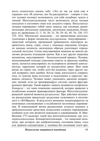 Психология защитного поведения 65
ность сознательно сказать себе: «Это не так уж пока еще и
страшно» или «Я, конечно, мог бы рассердится» – говорит о том,
что человек осознает возможность для себя подобных чувств и
эмоций. Интеллектуализация часто включается, когда человек
находится в состоянии гнева или сильного страха. Интеллектуа-
лизация перекрывает собой такие защиты, как изоляция, рацио-
нализация, ритуальное поведение, магическое мышление, блоки-
рует их проявление (2; 7; 14; 20; 21; 38; 39; 42; 45; 76; 120; 137;
155; 163). Магическое мышление – это примитивная интеллек-
туализация в форме механизма аннулирования. Аннулирование –
защитный механизм, призванный уравновесить некоторую не-
приятность (вину, страх, стыд) с помощью поведения, которое,
по мнению личности, магическим образом уничтожает отрица-
тельный поступок. Схема аннулирования записана во многих ре-
лигиях ритуалом отпущения грехов. Как и все другие защитные
механизмы, аннулирование – бессознательный процесс. Человек,
испытывающий сильные угрызения совести за прошлые ошибки,
грехи, пытается аннулировать их подчеркнуто активной деятель-
ностью, нарушение которой он осуществлял ранее. Всю свою
жизнь он строит так, чтобы хотя бы косвенно, через других лю-
дей исправить свои ошибки. Когда такая деятельность соверша-
ется, то чувство вины отступает в подсознание и перестает тре-
вожить личность. Человек может уменьшить давление неприят-
ных эмоций, если он трансформирует систему оценок фрустри-
рующего фактора. Такой вариант защиты называется катарсисом.
Катарсис – это такое изменение ценностей, которое приводит к
ослаблению влияния травмирующего фактора. Интеллектуализи-
рованной защитой является расщепление. При действии механиз-
ма расщепления происходит разделение позитивного и негатив-
ного в «Я-Образах». В результате внимание концентрируется на
позитивных составляющих и ослабляются негативные пережива-
ния. В повседневной жизни расщепление остается мощным и
привлекательным средством осмысления сложных переживаний,
особенно если они являются неясными и угрожающими. Н. Мак-
Вильямс (77) выделяет такой вид интеллектуализации, как ком-
партментализация. Компартментализация – это защитный меха-
низм, при котором два конфликтующих состояния (вина, стыд
или тревога) сосуществуют у человека без осознания этого про-
Copyright ОАО «ЦКБ «БИБКОМ» & ООО «Aгентство Kнига-Cервис»
 