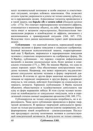 68 Субботина Л.Ю.
несет положительный потенциал в особо опасных и ответствен-
ных ситуациях, которых избежать невозможно. Она позволяет
создать чувство уверенности в успехе не только самому субъекту,
но и окружающим людям. Агрессивные элементы проявляются и
в такой защите, как борьба «Я» с самим собой (Поворот против
себя – (77)). Это означает перенаправление негативного аффекта,
относящегося к внешнему объекту, на себя. Агрессивную форму
часто имеет и механизм отреагирование, бессознательная эмо-
циональная разрядка и освобождение от аффекта, связанного с
воспоминанием о травмирующей ситуации (164; 167; 172).
Вследствие этого данное воспоминание теряет свой тревожащий
акцент.
Сублимация – это ащитный механизм, переводящий непри-
емлемые желания и формы поведения в социально одобряемые.
Базовый механизм психологической защиты, охарактеризован-
ный еще З. Фрейдом, выражается в переориентации поведения
человека с социально неприемлемого на одобряемую форму. По
З. Фрейду, сублимация – это перевод «энергии инфантильных
желаний» в высшие несексуальные цели, более ценные в соци-
альном отношении (171, с. 380). По мнению Фрейда, это одна из
самых хороших защит. Она обеспечивает конструктивное пове-
дение человека. Например, она может переводить неудовлетво-
ренное сексуальное желание человека в форму творческой дея-
тельности. В отличие от других форм защитных механизмов суб-
лимация не переводит напряжение в другую форму, а разряжает
импульс и, тем самым, действует благотворно на социальную ак-
тивность личности. Термином «сублимация» З. Фрейд пытался
объяснить общественную и художественную деятельность как
одну из форм выражения либидо. В этом случае человек полно-
стью не освобождается от сексуальных импульсов, хотя в опре-
деленной степени снимает напряжение организма (168; 169; 171) .
Сублимируется не только сексуальная потребность, но и аг-
рессивность. Чаще всего сублимация проявляется в форме твор-
ческой активности. В процессе творческой деятельности проис-
ходит не только расходование энергии (снятие напряжения), но и
формирование новой потребности – самоактуализации. Послед-
няя продуцирует систему позитивных мотивов и соответствую-
щей поведенческой активности. В результате не только снимает-
Copyright ОАО «ЦКБ «БИБКОМ» & ООО «Aгентство Kнига-Cервис»
 