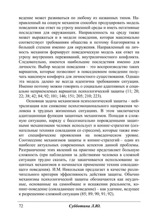 72 Субботина Л.Ю.
ведение может развиваться по любому из названных типов. На-
правленный на социум механизм способен продуцировать модель
поведения как ответ на угрозу внешней среды и иметь негативные
последствия для окружающих. Направленность на среду также
может выражаться и в модели поведения, которая максимально
соответствует требованиям общества и поэтому благоприятна в
большей степени именно для окружения. Направленный на лич-
ность механизм формирует поведенческую модель как ответ на
угрозу внутренних переживаний, внутриличностного конфликта.
Следовательно, имеются наибольшие последствия именно для
личности. Выбор модели поведения – это воспроизводство таких
вариантов, которые позволяют в повседневном поведении полу-
чать максимум комфорта для личностного существования. Однако
эта модель далеко не всегда идентична требованиям ситуации.
Именно поэтому можно говорить о социально адаптивных и соци-
ально неприемлемых вариантах психологической защиты (11; 20;
22; 38; 42; 84; 92; 101; 146; 151; 205; 210; 223).
Основная задача механизмов психологической защиты – ней-
трализация или снижение психоэмоционального напряжения че-
ловека в трудных жизненных ситуациях. В этом заключается
адаптационная функция защитных механизмов. Попадая в слож-
ную ситуацию, наряду с бессознательно порожденными защит-
ными механизмами человек использует и копинг-стратегии (соз-
нательные техники совладания со стрессом), которые также име-
ют специфические проявления на поведенческом уровне.
Соотнесение механизмов защиты и копинг-стратегий – один из
наиболее актуальных современных аспектов данной проблемы.
Разграничение этих явлений на практике представляет большую
сложность (при наблюдении за действиями человека в сложной
ситуации трудно сказать, где заканчивается использование за-
щитных механизмов и начинается применение техник совладаю-
щего поведения). И.М. Никольская предлагает в качестве разли-
чительного критерия эффективность действия защиты. Обычно
механизмы психологической защиты обозначаются как неудач-
ные, основанные на самообмане и искажении реальности, ко-
пинг-поведение (совладающее поведение) – как удачное, ведущее
к разрешению сложной ситуации (85; 89; 90; 91; 92).
Copyright ОАО «ЦКБ «БИБКОМ» & ООО «Aгентство Kнига-Cервис»
 