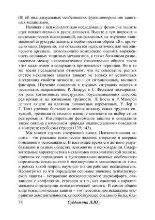 78 Субботина Л.Ю.
(8) об индивидуальных особенностях функционирования защит-
ных механизмов.
Начиная с психоаналитиков исследование феномена защиты
идет исключительно в русле личности. Вместе с тем широких и
систематических исследований, направленных на изучение взаи-
мосвязей структуры защиты с особенностями образа «Я», прове-
дено мало. Вероятно, это объясняется недостаточностью методи-
ческого арсенала, позволяющего комплексно оценить выражен-
ность основных защитных механизмов, а также большими разно-
гласиями между исследователями относительно общего числа
этих механизмов и содержания применяемых терминов. Но в то
же время исследователи отмечают, что использование разных
систем механизмов защиты зависит не только от устойчивых
внутренних свойств личности, но и от ситуационных, внешних
факторов. Изучение поведения в трудных ситуациях ведется в
нескольких направлениях. Р. Лазарус и С. Фолкмен подчеркива-
ют роль когнитивных конструктов, обусловливающих способы
реагирования на жизненные трудности. П. Коста и Р. Маккрей
делают акцент на влиянии личностных переменных. У. Лер и
Г. Томэ уделяют большое внимание анализу самих трудных си-
туаций, предполагая сильное влияние контекста на выбор стиля
реагирования. Интерпретация феноменов защиты и совладания
также связана с изучением природы индивидуального поведения
в контексте проблемы стресса (139; 143).
Мы можем сделать следующий вывод. Психологическая за-
щита – это реальное психическое явление, открытое и впервые
описанное в психоанализе. В настоящее время его активно разра-
батывают в разных областях психологии и психотерапии. Содер-
жательные характеристики механизмов психологической защиты,
причины ее порождения и функционально-целевые особенности
определены неоднозначно и неоднородно в зависимости от того,
в рамках какой теории, научного знания работает исследователь.
Несмотря на то что определено основное значение психологиче-
ской защиты – устранение психологического дискомфорта, свя-
занного с конфликтом, стрессом и т.п., нет единства в парадиг-
мальном определении психологической защиты. В самом общем
виде психологическая защита – это неосознанное искажение вос-
приятия действительности, способствующее созданию более бла-
Copyright ОАО «ЦКБ «БИБКОМ» & ООО «Aгентство Kнига-Cервис»
 