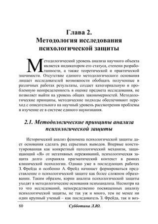 80 Субботина Л.Ю.
Глава 2.
Методология исследования
психологической защиты
етодологический уровень анализа научного объекта
является индикатором его статуса, степени разрабо-
танности, а также теоретической и практической
значимости. Отсутствие единого методологического основания
лишает исследователей возможности обобщать полученные в
различных работах результаты, создает категориальную и про-
блемную неопределенность в оценке предмета исследования, не
позволяет выйти на уровень общих закономерностей. Методоло-
гические принципы, методические подходы обеспечивают пере-
ход с описательного на научный уровень рассмотрения проблемы
и изучение ее в системе единого наукознания.
2.1. Методологические принципы анализа
психологической защиты
Исторический анализ феномена психологической защиты да-
ет основания сделать ряд серьезных выводов. Впервые консти-
туированная как конкретный патологический механизм, защи-
щающий «Я» от негативных переживаний, психологическая за-
щита долго сохраняла прагматический контекст в рамках
клинической психологии. Однако уже в последующих работах
З. Фрейда и особенно А. Фрейд начинает формироваться пред-
ставление о психологической защите как более сложном образо-
вании. Таким образом, корни анализа психологической защиты
уходят в методологические основания психоанализа. Несмотря на
то что исследований, непосредственно посвященных анализу
психологической защиты, не так уж и много, тем не менее ни
один крупный ученый – как последователь З. Фрейда, так и воз-
М
Copyright ОАО «ЦКБ «БИБКОМ» & ООО «Aгентство Kнига-Cервис»
 