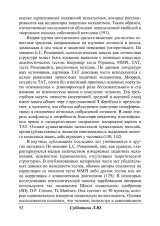 92 Субботина Л.Ю.
оценке перцептивных искажений испытуемых, которые рассмат-
риваются как индикаторы защитных механизмов. Таким образом,
отечественные исследователи обладают определенной свободой в
творческих поисках собственной методики (191).
Вторая группа методических средств включает достаточно из-
вестные средства, направленные на изучение личности в целом,
захватывая в том числе и защитное поведение («вторичные»). По
мнению Е.С. Романовой, психологическая защита как личностная
структура может быть косвенно выявлена с помощью известных
диагностических тестов, например теста Роршаха, MMPI, ТАТ,
теста Розенцвейга, рисуночных методик. По данным литератур-
ных источников, картинки ТАТ довольно часто используются с
целью выявления личностных защитных механизмов. Мюррей,
создатель ТАТ, почти без изменений принимал основные постула-
ты психоанализа о доминирующей роли бессознательного и его
влиянии на психическую жизнь и поведение человека. Его трех-
слойная модель личности (внутренний, средний и внешний слои)
имеет много общих черт с предложенной З. Фрейдом и предпола-
гает, в частности, что обычно наблюдаемое поведение неинформа-
тивно в отношении истинных побуждений личности. В свою оче-
редь конфликты и потребности благодаря механизму идентифика-
ции прямо и непосредственно направляют восприятие картин в
ТАТ. Однако существенным недостатком проективных методик,
кроме субъективности, является невозможность выделения полно-
го комплекса защит, действующих у человека (130; 132).
В научных публикациях последних лет упоминаются и дру-
гие методики. По мнению Е.С. Романовой, они, как правило, «ха-
рактеризуются малым количеством измеряемых защитных меха-
низмов, неясностью терминологии, отсутствием теоретической
структуры». В опубликованных материалах часто нет убедитель-
ных данных по валидности тестов, обычно авторы ссылаются на
корреляции со шкалами теста MMPI либо других тестов или же
на корреляции с клиническими диагнозами (129). В некоторых
исследованиях психологической защиты зарубежными авторами
используется так называемая Шкала социального одобрения
(SD), D.P. Crowne, D. Marlowe. Она состоит из 30 пунктов, кото-
рые первоначально измеряли социальную желательность. Однако
исследователи полагают, что человек, используя в самоописании
Copyright ОАО «ЦКБ «БИБКОМ» & ООО «Aгентство Kнига-Cервис»
 