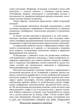 Психология защитного поведения 95
слово «ситуация». Например, «Ситуация, в которой я плохо себя
чувствую», «…хочется злиться», «…возникает чувство вины».
Уточняющие вопросы специалиста и комментарии (устные и
письменные) по завершении ребенком рисунка позволяют посте-
пенно получить рассказ по рисунку.
Таким образом, технология представляет собой следующий
комплекс:
1) исследование жизненных ситуаций, вызывающих у детей
состояние внутреннего напряжения и беспокойства (с помощью
специально подобранных тематических рисунков и письменных
рассказов);
2) анализ детских рисунков и рассказов и на этой основе –
описание значимых переживаний детей в этих ситуациях, выяв-
ление специфики функционирования психологических защитных
механизмов и стратегий преодоления стресса (копинг-стратегий);
3) определение наиболее частых и эффективных копинг-стра-
тегий и сопоставление их с нормой, т.е. соотнесение с влиянием
пола, возраста, отклонениями личностных свойств и вариантом
формирования типа личности;
4) обсуждение с ребенком и/или его родителями особенно-
стей выявленного защитного поведения, а также конкретного со-
держания характерных для данного ребенка социально одобряе-
мых и социально неодобряемых копинг-стратегий (с целью соз-
дания условий для оптимального поведения в проблемных,
психотравмирующих ситуациях).
Методика воплощения в рисунках проблем и переживаний и
составления рассказов об их содержании в режиме диалога ре-
бенка с психологом разработана с учетом особенностей младшего
школьного возраста. В этот период развития личности еще доми-
нирует правое полушарие, поэтому вербальное представление
собственных проблем требует от детей больших усилий. Графи-
ческое изображение психологических трудностей более доступ-
но. Их последующая визуализация позволяет детям осознать свои
представления о добре и зле и поделиться ими с другим челове-
ком. Ребенок переносит на бумагу свое беспокойство по поводу
зла и делится радостью по поводу добра. Учится словом обоб-
щать свое переживание. Осознает связь между состояниями тела
и духа для последующего контроля над ними. Посредством
Copyright ОАО «ЦКБ «БИБКОМ» & ООО «Aгентство Kнига-Cервис»
 