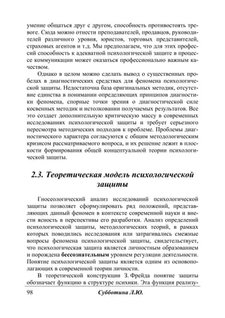 98 Субботина Л.Ю.
умение общаться друг с другом, способность противостоять тре-
воге. Сюда можно отнести преподавателей, продавцов, руководи-
телей различного уровня, юристов, торговых представителей,
страховых агентов и т.д. Мы предполагаем, что для этих профес-
сий способность к адекватной психологической защите в процес-
се коммуникации может оказаться профессионально важным ка-
чеством.
Однако в целом можно сделать вывод о существенных про-
белах в диагностических средствах для феномена психологиче-
ской защиты. Недостаточна база оригинальных методик, отсутст-
вие единства в понимании определяющих принципов диагности-
ки феномена, спорные точки зрения о диагностической силе
косвенных методик и истолковании получаемых результатов. Все
это создает дополнительную критическую массу в современных
исследованиях психологической защиты и требует серьезного
пересмотра методических подходов к проблеме. Проблемы диаг-
ностического характера согласуются с общим методологическим
кризисом рассматриваемого вопроса, и их решение лежит в плос-
кости формирования общей концептуальной теории психологи-
ческой защиты.
2.3. Теоретическая модель психологической
защиты
Гносеологический анализ исследований психологической
защиты позволяет сформулировать ряд положений, представ-
ляющих данный феномен в контексте современной науки и вне-
сти ясность в перспективы его разработки. Анализ определений
психологической защиты, методологических теорий, в рамках
которых поводились исследования или затрагивались смежные
вопросы феномена психологической защиты, свидетельствует,
что психологическая защита является личностным образованием
и порождена бессознательным уровнем регуляции деятельности.
Понятие психологической защиты является одним из основопо-
лагающих в современной теории личности.
В теоретической конструкции З. Фрейда понятие защиты
обозначает функцию в структуре психики. Эта функция реализу-
Copyright ОАО «ЦКБ «БИБКОМ» & ООО «Aгентство Kнига-Cервис»
 