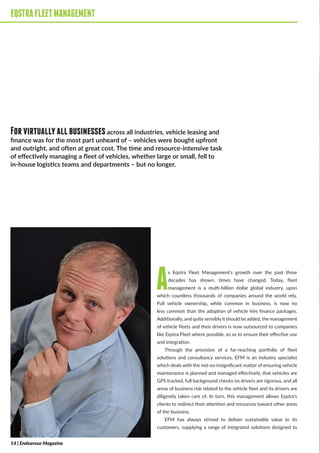 EQSTRAFLEETMANAGEMENT
As Eqstra Fleet Management’s growth over the past three
decades has shown, times have changed. Today, fleet
management is a multi-billion dollar global industry, upon
which countless thousands of companies around the world rely.
Full vehicle ownership, while common in business, is now no
less common than the adoption of vehicle hire finance packages.
Additionally, and quite sensiblyit should be added, the management
of vehicle fleets and their drivers is now outsourced to companies
like Eqstra Fleet where possible, so as to ensure their effective use
and integration.
Through the provision of a far-reaching portfolio of fleet
solutions and consultancy services, EFM is an industry specialist
which deals with the not-so-insignificant matter of ensuring vehicle
maintenance is planned and managed effectively, that vehicles are
GPS tracked, full background checks on drivers are rigorous, and all
areas of business risk related to the vehicle fleet and its drivers are
diligently taken care of. In turn, this management allows Eqstra’s
clients to redirect their attention and resources toward other areas
of the business.
EFM has always strived to deliver sustainable value to its
customers, supplying a range of integrated solutions designed to
EQSTRAFLEETMANAGEMENT
Forvirtuallyallbusinessesacross all industries, vehicle leasing and
finance was for the most part unheard of – vehicles were bought upfront
and outright, and often at great cost. The time and resource-intensive task
of effectively managing a fleet of vehicles, whether large or small, fell to
in-house logistics teams and departments – but no longer.
14 | Endeavour Magazine
 