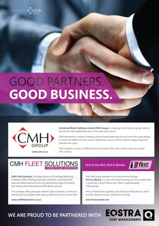 GOOD PARTNERS.
GOOD BUSINESS.
WE ARE PROUD TO BE PARTNERED WITH
Combined Motor Holdings Limited (CMH Group) is a leading multi-franchise group listed on
the JSE with well-established roots in the retail motor sector.
CMH represents a number of leading vehicle-brand dealerships across South Africa specialising
in online and offline new and used car dealerships, service centres, and the supply of genuine
manufacturer parts.
CMH employs in excess of 2800 staff and at October 2016, had a market value of in excess
oof R1.3 billion.
The CMH Group operates its car hire business through
First Car Rental, a 17 year old, award-winning car hire company with
51 branches in South Africa, and a fleet of approximately
7000 vehicles.
First Car Rental also operates a van and truck rental division, and a
transfer solutions service called Direct Transfer.
CMH Fleet Solutions is the fleet division of Combined Motoring
Holdings (CMH), offering corporate companies customised and
optimised fleet solutions from a comprehensive range of products
and vehicles from the extensive CMH dealer network.
The company offers passenger vehicles, light and heavy commercial
vehicles with an excellent after-sales programme for your entire fleet.
www.firstcarrental.comwww.cmhfleetsolutions.co.za
www.cmh.co.za
 