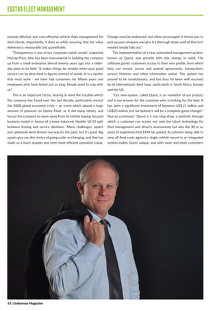 EQSTRAFLEETMANAGEMENT
provide efficient and cost-effective vehicle fleet management for
their clients. Importantly, it does so while ensuring that the value
delivered is measurable and quantifiable.
“Transparency is one of our corporate watch words,” explained
Murray Price, who has been instrumental in building the company
up from a small enterprise almost twenty years ago into a latter-
day giant in its field: “It makes things far simpler when your good
service can be described in figures instead of words. It is a system
that must work - we have had customers for fifteen years and
employees who have lasted just as long. People want to stay with
us.”
This is an important factor, bearing in mind the troubles which
the company has faced over the last decade, particularly around
the 2008 global economic crisis – an event which placed a huge
amount of pressure on Eqstra Fleet, as it did many others, and
forced the company to move away from its vehicle leasing focused
business model in favour of a more balanced, flexible 50-50 split
between leasing and service divisions. “Many challenges, upsets
and upheavals were thrown our way (in the past), but it’s good. Big
upsets give you the choice of going under or changing, and that has
made us a much sharper and even more efficient operation today.
Change must be embraced, and often encouraged. It forces you to
pick up your company and give it a thorough shake until all that isn’t
needed simply falls out.”
The implementation of a new automated management system,
known as Quest, was greenlit with this change in mind. The
software grants customers access to their own profile, from which
they can record, access and amend agreements, transactions,
service histories and other information online. The system has
proved to be revolutionary, and has thus far been well received
by its international client base, particularly in South Africa, Europe
and the US.
“Our new system, called Quest, is an evolution of our product
and is our answer for the customer who is looking for the best. It
has been a significant investment of between US$15 million and
US$20 million, but we believe it will be a complete game-changer.”
Murray continued: “Quest is a one stop-shop, a porthole through
which a customer can access not only the latest technology for
fleet management and driver’s assessments but also the 30 or so
years of experience that EFM has gained. A customer being able to
view all fleet costs against a single vehicle record in an integrated
system makes Quest unique, and with more and more customers
EQSTRAFLEETMANAGEMENT
16 | Endeavour Magazine
 