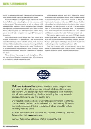 EQSTRAFLEETMANAGEMENT
looking to rationalise their supply chain through partnering with a
single service provider, the future looks very bright indeed.”
He describes Quest as taking the receipts and accounts off the
desk of a fleet owner and putting them all into one access point
on the computer; “Our customers can go with us and a get a full
package with just one invoice from us while we deal with the banks,
the dealerships and the insurance instead of them.” Quest has been
live for just over a year in four different countries, and has already
proved its worth to the companies who rely on EFM’s services to
do business.
Using SA Breweries, one of Eqstra Fleet’s key clients, as an
example, Murray told us: “SA breweries had a fleet of vehicles that
we analysed. Using Quest, we looked at vehicles, roads and driver
habits, and determined that they were using the wrong vehicles for
those routes. For example, city cars on dirt roads. This allowed us
to recommend a proactive approach to change the routes, therein
providing an improvement within the confinement of operation
and costs.”
Murray believes this message is worth driving home; “When
you have informed data that consolidates many different aspects
of the fleet, you can make the right decisions.”
In Murray’s view, while the South Africa of today has some of
the most innovative and forward thinking minds in the world, there
are conservative pockets which remain resistant to change. As
implementation has proven in the case of EFM, change should be
embraced, and he anticipates that over time the rest of the industry
will follow in their lead. This is not to say that it’s all been smooth
sailing, of course, as Murray is the first to admit – he revealed that
whilst the Quest system has been active for over a year, a lot of
painful lessons have been learned in the time since its roll-out.
This is just the beginning of the new era for EFM. With plans to
expand further afield than just into Africa, crossing the oceans will
be the next big step for the fleet management company. However,
Murray is quick to point out that you should dream big but work
small, making sure that every little detail is done right:
“Now that the system is live we need to ensure step-by-step
and day-by-day that it does what it says on the box. Landing is just
stage one, next is the roll out, and then global expansion.”
EQSTRAFLEETMANAGEMENT
Unitrans Automotive is proud to offer a broad range of new
and used cars for sale across our network of dealerships across
the country. Our dealerships have knowledgeable team members
in their sales and servicing divisions, ensuring that they are well-
equipped in helping you find quality cars.
Our reputation is based on our unyielding commitment to offering
our customers the best deals and service in the Industry. Thanks to
our loyal customers, this is a reputation that we intend to uphold
for many years to come.
To learn more about the products and services offered by Unitrans
Automotive visit: www.um.co.za
Unitrans Automotive a Division of JDG Trading (Pty) Ltd
18 | Endeavour Magazine
 