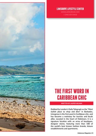 Dubbed by London’s Daily Telegraph as the “Most
stylish place to shop and dine” in Barbados,
Limegrove is the first word in Caribbean chic, and
has become a mainstay for tourists and locals
alike. Located in the heart of Holetown, it is a
signature location with an array of boutiques,
designer stores, featuring more than 100 of
the world’s best known fashion brands, leisure
establishments and apartments.
WRITTEN BY JASPER MILVAIN
THEFIRSTWORDIN
CARIBBEANCHIC
Endeavour Magazine | 21
LIMEGROVELIFESTYLECENTER
WWW.LIMEGROVE.COM
1 (246) 620 (5463)
 