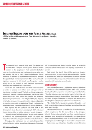 LIMEGROVELIFESTYLECENTER
The Limegrove story began in 1980 when Paul Altman, the
founder of the Limegrove venture, joined the team for the
creation of the Speightstown Mall. Located in Barbados’
most northern city, this was and is a treasured conservation area
and signalled the start of Paul’s career in development. During
his tenure as President of the Barbados National Trust, Paul had
the opportunity to oversee improvement of the town, particularly
significant because of its rich, historic past. This ignited a passion
which led to the creation of many signature developments
associated with the Altman Real Estate brand.
“I’m in the real estate business and have been involved in
a number of projects where I have been acting on behalf of
investors or investing in myself,” Paul tells us, “Limegrove gave the
opportunity to go into a mix used development that has everything
with it- restaurants, retail, hotels, films, cinemas and residential.
Before Limegrove, there was a void of high-end duty free shopping
in Barbados. Limegrove introduced this at the highest end possible,
in an environment that is socially inviting. There is a culture and an
image surrounding Limegrove that makes our visitors feel special.”
Paul explains that the particular site lent itself to this
development. It was abandoned because people didn’t understand
how to develop it, but he had the experience to make it happen.
“Barbados is a high-profile destination,”he adds, “And Limegrove
is influenced and inspired by Havana, Miami, Los Angeles, Las
Vegas, New York (Soho), Singapore and other trendy destinations.”
Throughout the architecture you can catch glimpses of the
original influences and the atmosphere of Limegrove. This mixed-
use facility presents the world’s top retail brands, all set around
courtyards where visitors spend time enjoying food, fashion, art
and film.
Paul reveals that shortly they will be opening a signature
rooftop restaurant, a radio station as well as refurbishing a number
of restaurants and this is over and above the usual score of events
and promotions they have year round focused around the Barbados
obsession with food, wine, rum and music.
LIFEATLIMEGROVE
The Grove Residences are a combination of luxury apartments
and penthouse suites and the Hillside Villas at The Grove, currently
for sale, offer a living experience unmatched anywhere in Barbados.
“Our villas feature a unique open design inspired by loft living, with
high ceilings and plenty of natural light,” Patricia says. She adds
that there are eight in total with 3,433 square feet of living space
including three bedrooms and bathrooms over three levels.
“One third of the living space is outdoors and includes a pool
deck, garden decks on the ground level and two decks off the main
living level,” she says.
The exterior architecture is a modern take on traditional design,
which complements the chic surroundings of the Limegrove
Lifestyle Centre while making full use of the majestic beauty of
Barbados’ other architectural surroundings. Each villa benefits
from a private pool with easy access to the beach and world class
shopping and gourmet dining to be found within Limegrove itself.
Furthermore, any visitors have the added benefit of knowing
LIMEGROVELIFESTYLECENTER
EndeavourMagazinespokewithPatriciaMckenzie,Head
of Marketing at Limegrove and Paul Altman, its visionary founder,
to find out more.
22 | Endeavour Magazine
 