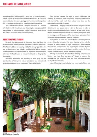 LIMEGROVELIFESTYLECENTER
that all this does not come with a hefty cost to the environment,
which is part of the natural splendour of this area. It is quickly
apparent that at Limegrove, “going green” is not some token gesture
but a corporate commitment to environmental sustainability.
This is why, Patricia reveals, Limegrove embarked on a number
of initiatives with the ultimate goal of earning the prestigious LEED
Certification for environmentally friendly commercial projects and
has set out to achieve this in a number of ways.
REDUCTIONOFAREAFLOODING
Up until the development of Limegrove there had been no
buildings on the site’s location because it was a low lying flood zone.
The floods had been an ongoing and highly damaging problem for
the local community and it took a combination of a large number
of environmental studies followed by aggressive engineering to
eliminate the flooding and to ensure the integrity of the project’s
foundation.
“Naturally, eliminating the flooding to make way for the
construction of Limegrove was a prestigious and appreciated
project that involved in the community,” Patricia highlights.
Then, to best capture the spirit of historic Holetown, the
buildings at Limegrove were constructed from recycled materials
with many of the walls made from natural coral stone and the
walkways feature recycled bricks.
Furthermore, Limegrove carefully examines the products that
staff, tenants and guests use on a day-to-day basis, in order to
understand opportunities to reduce, reuse or recycle waste as part
of their waste management initiative. Currently, Limegrove refills
ink cartridges, recycles paper and has plans to use grey water from
the on-site sewage treatment plant for irrigation.
Management of waste and construction via recycled products
are one thing, but Limegrove has taken it a step further with the
creation of green spaces for their community. Understanding
the aesthetic, environmental and psychological benefits of green
spaces, which are a common feature around the centre, they have
gone to extreme lengths to fit in as much as possible.
“During development, The Sandbox Building, which houses
Burberry and Hugo Boss, was given a “J shape” to preserve the
sandbox tree that is located there and today it features a green
courtyard,” she illustrates.
Natural flowering trees, including lime trees, bay leaf trees and
LIMEGROVELIFESTYLECENTER
24 | Endeavour Magazine
 