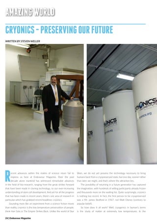 AMAZINGWORLD
CRYONICS-PRESERVINGOURFUTURE
WRITTEN BY STEVEN WELLER
Recent advances within the realms of science never fail to
impress us here at Endeavour Magazine. Over the past
decade alone mankind has witnessed remarkable advances
in the field of bio-research, ranging from the great strides forward
that have been made in cloning technology, to our ever-increasing
understanding of stem cell development. And yet for all the progress
that has been made in recent years, there’s one area of research in
particular which has grabbed recent headlines; cryonics.
Sounding more like an experiment from a science fiction movie
than reality, cryonics is the low temperature preservation of people;
think Han Solo in The Empire Strikes Back. Unlike the world of Star
Wars, we do not yet possess the technology necessary to bring
humans back from a cryopreserved state, but one day, sooner rather
than later, we might, and that’s where the attraction lies.
The possibility of returning in a future generation has captured
the imagination, with hundreds of willing participants already frozen
and thousands more on the waiting list. Quite surprisingly, cryonics
is nothing too recent. In fact, the first person to be cryopreserved
was a Mr. James Bedford in 1967, not Walt Disney (contrary to
popular belief).
So how does it all work? Well, cryogenics in layman’s terms
is the study of matter at extremely low temperatures. In the
26 | Endeavour Magazine
 