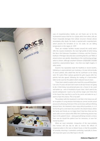 case of cryopreservation, bodies are not frozen per se for the
inconvenient reason that the ice crystals which form when cells are
frozen irreparably damages their cellular structure. Instead, almost
immediately after death, the body is injected with cryoprotectants
which prevent the formation of ice. Ice aside, we are talking
temperature’s in the region of -190°.
There are multiple facilities located around the world which
offer the cryonics treatments, the most high-profile of which being
the Alcor Life Extension Foundation in Arizona, and the Cryonics
Institute in Michigan. But what does something like this cost? Well, at
present prices vary greatly, depending on the cryofreezing package
which is chosen, although anywhere between US$30,000-150,000
would be a representative figure – less than one might imagine, in
other words.
Cryonics has repeatedly made the headlines in recent months,
following an unprecedented case involving a 14-year-old terminally
ill cancer patient, who asked that she be cryofrozen as her dying
wish. Mr Justice Peter Jackson granted the girls request after her
parents had also agreed, following the reading of a hand-written
letter to the court by the patient which reduced many to tears:
“I have been asked to explain why I want this unusual thing done.
I am only 14-years-old and I don’t want to die but I know I am going
to die. I think being cryo-preserved gives me a chance to be cured
and woken up - even in hundreds of years’ time. I don’t want to be
buried underground. I want to live and live longer and I think that
in the future they may find a cure for my cancer and wake me up. I
want to have this chance. This is my wish”.
The problem with the treatment is not that in the future we will
be incapable of curing diseases that today we cannot, but the actual
process of unfreezing. And even if this can be done without inflicting
physical harm, the treatment raises many ethical questions, ie. is it
fair for the girl to come back into a world in the distant future, where
her family and friends are no longer there? And then there are the
quite valid concerns about what affect the cryofreezing process may
have on the patient’s brain – what good will being revived a century
from now be should the patient lose her memories, or even her
mental faculties?
What we must remember, irrespective of the near-certainty
that humans will one day be able to reverse the effects of
cryopreservation in the near or distant future, is that the possibility
of someday returning is somewhat comforting, especially to those
who have been given very little hope in this life.
Endeavour Magazine | 27
 