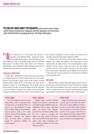 ASHNILHOTELSLTD
“Ashnil Hotels Ltd is a hotel group that operates 3
properties in the National Parks / Reserves in Kenya,
namely; Ashnil Aruba Lodge in Tsavo East National Park,
Ashnil Samburu Camp in the Buffalo Springs Reserve and Ashnil
Mara Camp in the Maasai Mara Game Reserve. Our clientele is
both Resident and non-Resident tourists visiting the parks for the
wildlife and nature experience,” explains Mr Bhandari.
LOCATIONISEVERYTHING
In 2013 alone, 200,000 Brits ventured to Kenya, but just what
is so enticing about the country? Well, firstly there’s the climate.
Kenya is lucky enough to enjoy a spot on the equator, ensuring
tropical weather nearly all year round. March and April are the
months to expect rain, something which will no doubt make its
British visitors feel right at home, but Rajan insists this only adds
to the fun: “Kenya is located in the tropics, and our temperate
climates are divided by brief rainy seasons. There should not even
be a weather consideration – in fact, it adds to the excitement to
slip-slide around the Game Parks looking for wildlife.”
In Kenya, visitors can find the big five game animals, the lion,
leopard, rhino, buffalo, and elephant, all of whom live in its vast
national parks and game reserves. The annual migration of great
numbers of these animals means big business for the Kenyan
economy, with one such example occurring at the Masai Masa
game reserve, where wildebeest come to migrate in their hundreds
of thousands. Of course, the Mara river is also where one of Ashnil
Hotels properties rests.
THECAMPS
“We have three beautiful camps and lodges located in some of
the best game-viewing locations in Kenya’s world famous national
parks. Each of the properties has its own unique feel, unparalleled
levels of comfort and service, but most importantly offer amazing
opportunities to view the local wildlife, culture, and landscape.”
ASHNILHOTELSLTD
Tofindoutmoreaboutthebusinessand current state of play
within Kenya, Endeavour magazine had the pleasure of conversing
with Ashnil Hotels managing director, Mr Rajan Bhandari.
ASHNILARUBA
The Aruba lodge lies amid Tsavo East
National Park, known for attractions such
as Aruba Dam and Mudanda Rock and
famous for its lion population. In total,
there are about 700 lions in the Amboseli-
Tsavo ecosystem. Aruba is also a short
distance away from the popular tourist
destination, Mombasa. The property
offers 46 deluxe rooms, a restaurant,
lounge bar, conference facilities and
swimming pool.
ASHNILSAMBURU
Samburu camp is located in Buffalo
Springs Game Reserve, a protected area
in the Isiolo County. Wildlife includes, the
endangered Grevy’s zebra, reticulated
giraffe, the African bush elephant,
spotted hyena and African buffalo whilst
the river is home to crocodiles and
hippos. The camp consists of 30 luxury
tents, and activities include game drives,
guided nature walks, sundowners and
even wedding receptions for the more
romantic-minded.
ASHNILMARA
Mara is the latest property, introduced
in 2010, and not only does the reserve
play home to large wildebeest numbers,
but also all of the big five game animals.
The camp itself is in one of the very best
positions of the reserve, with 40 luxury
tents. Standout activities include the 4X4
guided drive and breakfast by the hippo
pool; set aside the stunning Mara River.
30 | Endeavour Magazine
 
