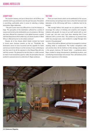 ASHNILHOTELSLTD
ABUMPYRIDE
The tourism industry, not just in Kenya but in all of Africa, has
certainly had its ups and downs over the past few years. Perception
is everything, particularly when it comes to selecting a holiday
destination, Rajan elaborates,
“The past 2 years were very difficult for us and the Industry at
large. The perception of the destination suffered for a variety of
reasons and not all can be attributed to our circumstances. We have
also been affected by a downturn in the global economy coupled
with the Ebola threat which whilst was a localised situation in West
Africa, it affected tourism to the whole continent.”
Despite all of the threats Ashnil Hotels Limited has faced
in recent years, business remains on the up: “Thankfully, the
destination seems to have recovered and the appetite for Safari
and Leisure travel to Kenya is on the increase. It was comforting to
see that most if not all the operators in the Maasai Mara did very
well this summer. The demand for the first time in a while seemed
to match if not exceed bed capacity. Sadly, the perception that our
product is seasonal seems to undermine it”, Rajan continues.
THETEAM
There are many factors which can be attributed to the success
of this business, but perhaps none more so than the hard work and
dedication of the 250-strong staff force; a collective herd to be
revered:
“We strongly believe that people are our greatest asset. We
encourage the culture of thinking and creativity and recognize
initiative with growth. So many of our staff started with us over
8 years ago, and even more have been attaining their 5-year
milestone with us all the time. Our preference to promote from
within has amongst many, even resulted in a Lodge Manager who
started in Housekeeping!”
Many of the staff are allowed, and even encouraged to continue
studying whilst in employment. This further strengthens skills
and enriches lives. At the forefront of this strategy and guidance
is the group’s chairman, Mr Suresh Sofat – a gentleman whom
Rajan credited as being instrumental in identifying locations, and
contributing toward design and concept. This is all testimony of his
50 years’ experience in the industry.
ASHNILHOTELSLTD
32 | Endeavour Magazine
 