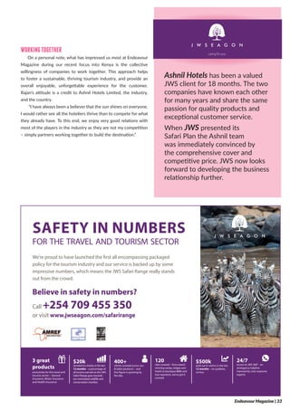 WORKINGTOGETHER
On a personal note, what has impressed us most at Endeavour
Magazine during our recent focus into Kenya is the collective
willingness of companies to work together. This approach helps
to foster a sustainable, thriving tourism industry, and provide an
overall enjoyable, unforgettable experience for the customer.
Rajan’s attitude is a credit to Ashnil Hotels Limited, the industry,
and the country.
“I have always been a believer that the sun shines on everyone.
I would rather see all the hoteliers thrive than to compete for what
they already have. To this end, we enjoy very good relations with
most of the players in the industry as they are not my competition
– simply partners working together to build the destination.”
3 great
products
exclusively for the travel and
tourism sector – General
Insurance, Motor Insurance
and Health Insurance
$20k
donated to charity in the last
12 months – a percentage of
all income earned on the JWS
Safari Range goes towards
our nominated wildlife and
conservation charities
400+
clients covered across our
3 Safari products – and
this figure is growing by
the day
120
sites covered – from award
winning camps, lodges and
hotels to boutique B&Bs and
tour operators, we’ve got it
covered
$500k
paid out in claims in the last
12 months – no quibbles,
no fuss
24/7
access to JWS 360° - an
emergency helpline
manned by crisis response
experts
SAFETY IN NUMBERS
for the travel and tourism sector
We’re proud to have launched the first all encompassing packaged
policy for the tourism industry and our service is backed up by some
impressive numbers, which means the JWS Safari Range really stands
out from the crowd.
Believe in safety in numbers?
Call +254 709 455 350
or visit www.jwseagon.com/safarirange
94463_Safari range_v2.indd 1 14/12/2016 10:24:43
Ashnil Hotels has been a valued
JWS client for 18 months. The two
companies have known each other
for many years and share the same
passion for quality products and
exceptional customer service.
When JWS presented its
Safari Plan the Ashnil team
was immediately convinced by
the comprehensive cover and
competitive price. JWS now looks
forward to developing the business
relationship further.
Endeavour Magazine | 33
 