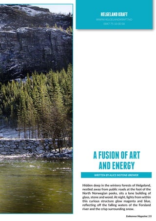 Hidden deep in the wintery forests of Helgeland,
nestled away from public roads at the foot of the
North Norwegian peeks, sits a lone building of
glass, stone and wood. At night, lights from within
this curious structure glow magenta and blue,
reflecting off the falling waters of the Forsland
river and the crisp surrounding snow.
WRITTEN BY ALICE INSTONE-BREWER
AFUSIONOFART
ANDENERGY
Endeavour Magazine | 35
HELGELANDKRAFT
WWW.HELGELANDKRAFT.NO
0047 75 10 00 00
 