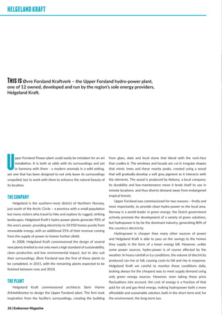 HELGELANDKRAFT
Upper Forsland Power-plant could easily be mistaken for an art
installation. It is both at odds with its surroundings and yet
in harmony with them - a modern anomaly in a wild setting,
yet one that has been designed to not only leave its surroundings
unspoiled, but to work with them to enhance the natural beauty of
its location.
THECOMPANY
Helgeland is the southern-most district of Northern Norway,
just south of the Arctic Circle – a province with a small population
but many visitors who travel to hike and explore its rugged, striking
landscapes. Helgeland Kraft’s hydro-power plants generate 90% of
the area’s power, providing electricity to 54,950 homes purely from
renewable energy, with an additional 35% of their revenue coming
from the supply of power to homes further afield.
In 2008, Helgeland Kraft commissioned the design of several
new plants briefed to not only meet a high standard of sustainability,
clean production and low environmental impact, but to also suit
their surroundings. Øvre Forsland was the first of these plants to
be completed, in 2015, with the remaining plants expected to be
finished between now and 2018.
THEPLANT
Helgeland Kraft commissioned architects Stein Hamre
Arkitektkontor to design the Upper Forsland plant. The firm took
inspiration from the facility’s surroundings, creating the building
from glass, slate and local stone that blend with the rock-face
that cradles it. The windows and facade are cut in irregular shapes
that mimic trees and these nearby peaks, created using a wood
that will gradually develop a soft grey pigment as it interacts with
the elements. The wood is produced by Kebony, a local company;
its durability and low-maintenance mean it lends itself to use in
remote locations, and thus diverts demand away from endangered
tropical forests.
Upper Forsland was commissioned for two reasons – firstly and
most importantly, to provide clean hydro-power to the local area.
Norway is a world leader in green energy; the Dutch government
actively promote the development of a variety of green solutions,
but hydropower is by far the dominant industry, generating 80% of
the country’s electricity.
Hydropower is cheaper than many other sources of power
and Helgeland Kraft is able to pass on the savings to the homes
they supply in the form of a lower energy bill. However, unlike
some power sources, hydro-power is of course affected by the
weather. In heavy rainfall or icy conditions, the volume of electricity
produced can rise or fall, causing costs to fall and rise in response.
Helgeland Kraft are careful to monitor these conditions daily,
looking always for the cheapest way to meet supply demand using
only green energy sources. However, even taking these price
fluctuations into account, the cost of energy is a fraction of that
paid for oil and gas-fired energy, making hydropower both a more
affordable and sustainable solution, both in the short-term and, for
the environment, the long-term too.
HELGELANDKRAFT
ThisisØvre Forsland Kraftverk – the Upper Forsland hydro-power plant,
one of 12 owned, developed and run by the region’s sole energy providers,
Helgeland Kraft.
36 | Endeavour Magazine
 