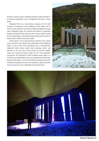 the topic of green energy, combining aesthetics with innovation in
its biennial competitions much as Helgeland Kraft have in these
builds.
Helgeland Kraft are a conscientious company, all of its staff
sharing its commitment to the wellbeing of their region and its
future in manycapacities.Aswell as providing forHelgeland through
clean, affordable energy, the company also believe in supporting
people’s standard of living; every year, the company collect funding
for local organizations, particularly supporting groups that work to
help Norway’s children and young people.
Hydro-power is set to keep growing in Norway in the coming
years, and with it, the industry and sustainability of the Helgeland
region. As they enter their penultimate year of development,
Helgeland Kraft’s plants should keep increasing visitors and
attention to the area, just as they continue to increase reliable,
cheap and conscience-freeing energy for the local population
and beyond. The popularity of these aesthetic power plants is a
trend that we will hopefully start to see spreading around Norway,
Europe and the globe – one of many initiatives pushing to show the
world that energy does not have to be expensive, ugly and harmful,
but can be part of a clean, affordable and beautiful future.
Endeavour Magazine | 39
 