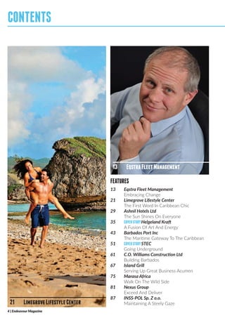 FEATURES
4 | Endeavour Magazine
CONTENTS
21	 LimegroveLifestyleCenter
13	 EqstraFleetManagement
13	 Eqstra Fleet Management
	 Embracing Change
21	 Limegrove Lifestyle Center
	 The First Word In Caribbean Chic
29	 Ashnil Hotels Ltd
	 The Sun Shines On Everyone
35	 COVERSTORYHelgeland Kraft
	 A Fusion Of Art And Energy
43	 Barbados Port Inc
	 The Maritime Gateway To The Caribbean
51	 COVERSTORYSTEC
	 Going Underground
61	 C.O. Williams Construction Ltd
	 Building Barbados
67	 Island Grill
	 Serving Up Great Business Acumen
75	 Marasa Africa
	 Walk On The Wild Side
81	 Nexus Group
	 Exceed And Deliver
87	 INSS-POL Sp. Z o.o.
	 Maintaining A Steely Gaze
 