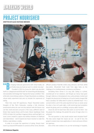 AMAZINGWORLD
PROJECTNOURISHEDWRITTEN BY ALICE INSTONE-BREWER
“By merging molecular gastronomy with virtual reality, we
can finally enjoy any food we want in a whole new way.”
Founded in 2014 by Jinsoo An, Kokiri Lab describes
itself as a “playground and think tank” for researching and developing
new wearables technology that “improve the human condition.” One
of the lab’s most striking creations is Project Nourished, an ambitious
virtual reality experiment that aims to simulate the experience of
eating.
More than most VR experiences, Project Nourished evokes
thoughts of Star Trek’s Holosuites, creating a fully immersive
environment where the user not only interacts with the illusion, but
can feel, smell and even consume it. Yet it was a different work of
fiction that inspired Jinsoo and his team: Steven Spielberg’s Hook
(1991). In Hook, the Lost Boys’ imaginary dinner and food fight is an
iconic scene created to capture the limitless freedom of childhood
and make-believe - and it inspired one future inventor to make this
limitless make-believe a reality.
In order to re-create the experience of eating, Jinsoo’s team
need to go beyond VR headsets to convince all five sense. Aromatic
diffusers produce food-like smells using ultrasonic and heat, whilst
low-calorie, 3D-printed ‘food’ made from algae takes on the
challenge of re-creating texture, consistency and flavour.
Simulating these senses is no easy task. Eating is a primal,
essential part of our existence, and though our menus have gone
through millennia of development since early primates hunted and
foraged, the physical act of eating has, of course, barely changed. We
have a sensitive ‘ick’ reflex when it comes to unfamiliar food – it’s a
survival instinct, and in the same way that we have an astute sense
for when a face isn’t quite right, a half-convincing food simulation
would risk giving users an unsettling ‘uncanny valley’ reaction.
Jinsoo An and his team have their work cut out for them - but
the greater the challenge, the greater the sense of magic when it is
achieved.
The real question is, why would anyone want simulated food?
The idea seems forget the reason we eat – to eat! In fact, the
project’s creators have many applications in mind, and some of them
are ingenious.
One of the main motives is to use the technology in hospitals,
40 | Endeavour Magazine
 