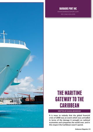 It is news to nobody that the global financial
crisis of 2008 was an event which was unrivalled
in terms of the damage it wrought on national
economies and companies the world over, and in
this respect the Caribbean wasn’t spared.
WRITTEN BY DJAMIL BENMEHIDI
THEMARITIME
GATEWAYTOTHE
CARIBBEAN
Endeavour Magazine | 43
BARBADOSPORTINC
WWW.BARBADOSPORT.COM
001 (246) 434-6100
 