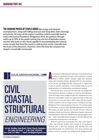 BARBADOSPORTINC
As anybusiness leaderworth his salt knows, foreverythreat that
emerges an opportunity of equal scale and potency is created
behind it. Where another company might have panicked,
seeing only impending disaster, Barbados Port Inc., the managers
of the 50-year old Bridgetown site, instead saw an opportunity
to give its business operations a much-needed shake-up via the
implementation of a modernisation and expansion program.
Fast forward seven years from this time and, now, Bridgetown
Port is booming. Business is surging, as is revenue, and following a
series of changes which notably included the installation of a new
electronic trade logistics system for cargo processing in 2011, the
construction of a new pier later in 2015, along with the ancillary
facilities needed to cater to a larger volume of visiting cruise ships,
Bridgetown Port is more prosperous than ever. The numbers speak
for themselves; in January 2016, Barbados welcomed more visitors
than during any other January over the past 15-years. Today, its
employees handle more than one million tons of goods, and extend
their hospitality to more than 700,000 cruise ship passengers every
year – quite remarkable figures, bearing in mind the difficulty the
company was facing less than a decade ago.
With the capacity to accommodate five mega cruise ships at
a time, and first-rate facilities which include an air-conditioned
terminal with a duty-free shopping mall, stocking local and
international goods, live performances from local musicians and
dancers, and even a popular rum-sampling kiosk, Bridgetown Port
BARBADOSPORTINC
CIVIL
COASTAL
STRUCTURAL
ENGINEERING
Thesoaringpricesofstaplegoodslike energy and rampant
unemployment, along with falling revenues and rising debt, both sovereign
and private, hit many of the region’s maritime nations especially hard as
trade and tourism floundered. Bridgetown Port, the gateway through
which up to 90% of the goods coming into and out of Barbados passes,
and the only berth on the island capable of accommodating the colossal
cruise vessels that feed the country’s vital tourism sector, naturally took
the brunt of the downturn. However, since this time the company has
staged a remarkable turnaround.
44 | Endeavour Magazine
 