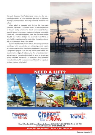 the newly-developed KleinPort computer system has also had a
considerable impact on cargo processing operations for the better,
allowing customers to track their cargo shipments from their own
offices.
When asked to elaborate more in this, Mr. Jean-Marie
continued: “We have a $100 million project for the reorganisation
of the port facility, which we’ve already commenced. We have
begun to acquire new, modern equipment, including five straddle
carriers and a new Panamax gantry crane. We have made deeper
draughts and we have dredged and reclaimed areas of land, so
we’re building capacity as well as modernising the equipment to be
able to accommodate bigger cargo vessels.”
Over the short to medium-term at least, this new equipment will
soon be put to the test, with the port anticipating a rise in exports
as a result of the Barbados Investment Development Corporation’s
‘Going Global’ program. “The best way we can participate in that
transformation and growth is by ensuring that our port is compliant
with all types of international standards in terms of security and
quality,” stated Mr. Jean-Marie. “Our workforce is being certified to
international levels. We have also removed the tariff on exports, to
facilitate trade out of Barbados.”
Endeavour Magazine | 47
 